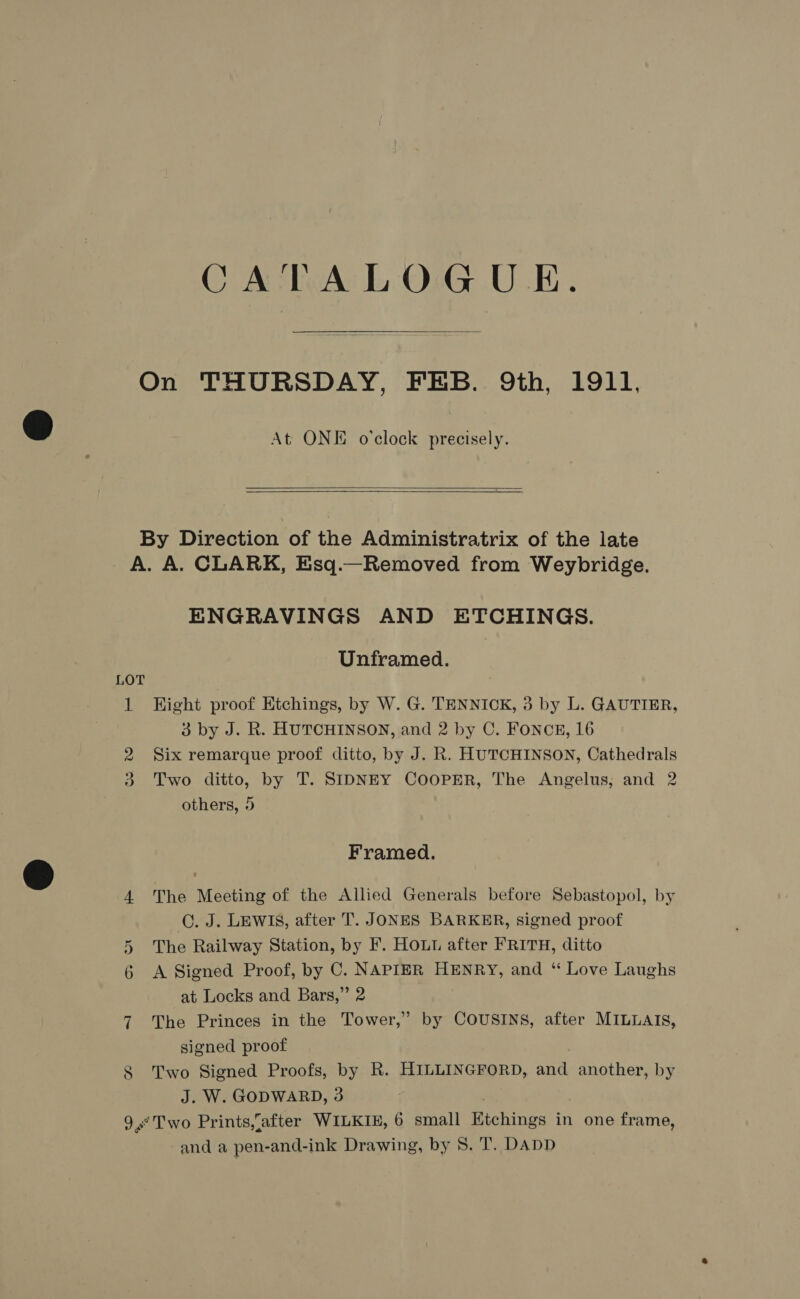 CATALOGUE.  On THURSDAY, FEB. 9th, 1911, At ONE o'clock precisely.   By Direction of the Administratrix of the late A. A. CLARK, Esq.—Removed from Weybridge. ENGRAVINGS AND ETCHINGS. Unframed. LOT 1 Hight proof Etchings, by W. G. TENNIOK, 3 by L. GAUTIER, 3 by J. R. HUTCHINSON, and 2 by C. FONCE, 16 2 Six remarque proof ditto, by J. R. HUTCHINSON, Cathedrals 3. Two ditto, by T. SIDNEY COOPER, The Angelus, and 2 others, 5 Framed. 4. The Meeting of the Allied Generals before Sebastopol, by C. J. LEWIS, after T. JONES BARKER, signed proof 5 The Railway Station, by F. HOLL after FRITH, ditto 6 A Signed Proof, by C. NAPIER HENRY, and ‘“ Love Laughs at Locks and Bars,” 2 7 The Princes in the Tower,” by COUSINS, after MILLAIS, signed proof 8 Two Signed Proofs, by R. HILLINGFORD, and another, by J. W. GODWARD, 3 9° Two Prints,{after WILKIE, 6 small Ktchings in one frame,