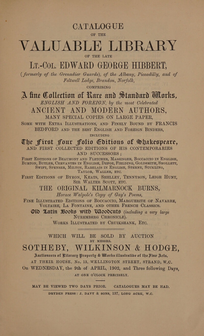 CATALOGUE OF THE VALUABLE LIBRARY OF THE LATE Lr.-CoL. EDWARD GEORGE HIBBERT. ( formerly of the Grenadier Guards), of the Albany, Piccadilly, and of Feltwell Lodge, Brandon, Norfolk, - COMPRISING A fine Collection of Rare and Standard Works, ENGLISH AND FOREIGN, by the most Celebrated ANCIENT AND MODERN AUTHORS, MANY SPECIAL COPIES ON LARGE PAPER, SOME WITH EXTRA ILLUSTRATIONS, AND FINELY BounD BY FRANCIS BEDFORD AND THE BEST ENGLISH AND FOREIGN BINDERS, INCLUDING Che first four folio Editions of Shakespeare, AND FIRST COLLECTED EDITIONS OF HIS CONTEMPORARIES AND SUCCESSORS ; First Epirions oF BEAUMONT AND FLETCHER, MassINcEeR, Boccaccio IN ENGLISH, Burton, BuTLER, CERVANTES IN ENGLISH, DEFOR, FIELDING, GOLDSMITH, SMOLLETT, Swift, SPENSER, Mitton, RABELAIS IN ENGLISH, STERNE, SUCKLING, TAYLOR, WALLER, ETC. First EpItions oF Byron, KEATS, SHELLEY, TENNYSON, LEIGH HUNT, Stk WALTER SCOTT, ETC. THE ORIGINAL KILMARNOCK BURNS, Florace Walpole’s Copy of Gay's Poems, FINE ILLUSTRATED EDITIONS OF Boccaccio, MARGUERITE OF NAVARRE, VOLTAIRE, LA FONTAINE, AND OTHER FRENCH CLASSICS. Old Latin Books with Whoodcuts (including a very large S NUREMBERG CHRONICLE). WorKS ILLUSTRATED BY CRUIKSHANK, ETC.  WHICH WILL BE SOLD BY AUCTION BY MESSRS. SOTHEBY, WILKINSON &amp; HODGE, Auctioneers of Literary Property &amp; Works illustrative of the Fine Arts, AT THEIR HOUSE, No. 183, WELLINGTON STREET, STRAND, W.C. On WEDNESDAY, the 9th of APRIL, 1902, and Three following Days, AT ONE O’CLOCK PRECISELY.  MAY BE VIEWED TWO DAYS PRIOR. CATALOGUES MAY BE HAD, DRYDEN PRESS: J. DAVY &amp; SONS, 137, LONG ACRE, W.C.