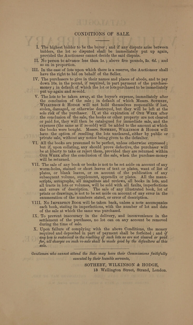 CONDITIONS OF SALE.  I. The highest bidder to be the buyer ; and if any dispute arise between bidders, the lot so disputed shall be immediately put up again, provided the Auctioneer cannot decide the said dispute. II. No person to advance less than 1s. ; above five pounds, 2s. 6d. ; and so on in proportion. III. In the case of lots upon which there is a reserve, the Auctioneer shall have the right to bid on behalf of the Seller. IV. The purchasers to give in their names and places of abode, and to pay down 10s. in the pound, if required, in part payment of the purchase- money ; in default of which the lot or lots purchased to be immediately put up again and re-sold. V. The lots to be taken away, at the buyer’s expense, immediately after the conclusion of the sale; in default of which Messrs. SorHnpy, Wixkinson &amp; Hopge will not hold themselves responsible if lost, stolen, damaged, or otherwise destroyed, but they will be left at the sole risk of the purchaser. If, at the expiration of ONE WEEK after the conclusion of the sale, the books or other property are not cleared or paid for, they will then be catalogued for immediate sale, and the expenses (the same as if re-sold) will be added to the amount at which the books were bought. Messrs. SorHEBy, WILKINSON &amp; HopeE will have the option of reselling the lots uncleared, either by public or private sale, without any notice being given to the defaulter. VI. All the books are presumed to be perfect, unless otherwise expressed ; but if, upon collating, any should prove defective, the purchaser will be at liberty to take or reject them, provided they are returned within OnE WEEK after the conclusion of the sale, when the purchase-money will be returned. VII. The sale of any book or books is not to be set aside on account of any worm-holes, stained or short leaves of text or plates, want of list of plates, or blank leaves, or on account of the publication of any subsequent volume, supplement, appendix or plates. All the manu- scripts, autographs, all magazines and reviews, all books in lots, and all tracts in lots or volumes, will be sold with all faults, imperfections and errors of description. The sale of any illustrated book, lot of prints or drawings, is not to be set aside on account of any error in the enumeration of the numbers stated, or error of description. VIII. No Imprrrect Boox will be taken back, unless a note accompanies each book, stating its imperfections, with the number of lot and date of the sale at which the same was purchased. IX. To prevent inaccuracy in the delivery, and inconvenience in the settlement of the purchases, no lot can on any account be removed during the time of sale. X. Upon failure of complying with the above Conditious, the money required and deposited in part of payment shall be forfeited ; and «f any loss ts sustained in the reselling of such lots as are not cleared or paid for, all charges on such re-sale shall be made good by the defaulters at this sale.  Gentlemen who cannot attend the Sale may have their Commissions faithfully executed by their humble servants, SOTHEBY, WILKINSON &amp; HODGE, 13 Wellington Street, Strand, London.