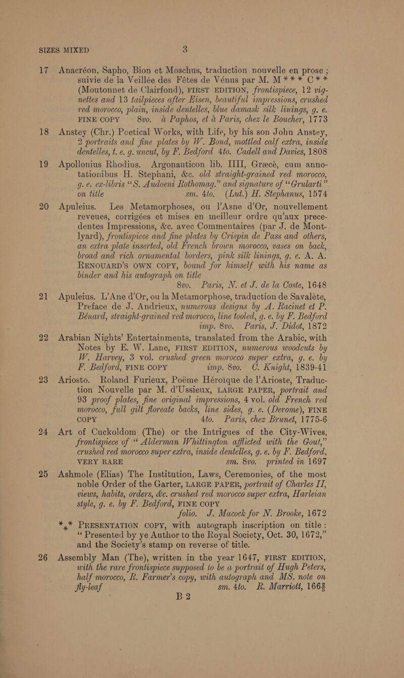 se 18 19 20 21 22 23 24 25 26 Anacréon, Sapho, Bion et Moschus, traduction nouvelle en prose ; suivie de la Veillée des Fétes de Vénus par M. M** * C** (Moutonnet de Clairfond), FIRST EDITION, frontispiece, 12 vig- nettes and 13 tailpreces after Hisen, beautiful impressions, crushed red morocco, plain, inside dentelles, blue damask silk linings, g. e. FINE COPY 8vo. d&amp; Paphos, et &amp; Paris, chez le Boucher, 1773 Anstey (Chr.) Poetical Works, with Life, by his son John Anstey, 2 portraits and fine plates by W. Bond, mottled calf extra, inside dentelles, t. ce. g. uncut, by F. Bedford 4to. Cadell and Davies, 1808 Apollonius Rhodius. Argonauticon lib. IIII, Greecé, cum anno- tationibus H. Stephani, &amp;c. old straight-grained red morocco, g.¢. ex-libris “S. Audoent Rothomag.” and signature of “Grularti” on title sm. 4to. (Lut.) H. Stephanus, 1574 Apuleius. Les Metamorphoses, ou lAsne d’Or, nouvellement reveues, corrigées et mises en meilleur ordre qu’aux prece- dentes Impressions, &amp;c. avec Commentaires (par J. de Mont- lyard), frontispiece and fine plates by Crispin de Pass and others, an extra plate inserted, old French brown morocco, vases on back, broad and rich ornamental borders, pink silk linings, g. e. A. A. RENOUARD’S OWN copy, bound for himself with his name as binder and his autograph on title 8v0. Paris, N. et J. de la Coste, 1648 Apuleius. L’Ane d’Or, ou la Metamorphose, traduction de Savaléte, Preface de J. Andrieux, numerous designs by A. Racinet et P. Bénard, straight-grained red morocco, line tooled, g. e. by F. Bedford mp. 8vo.. Paris, J. Didot, 1872 Arabian Nights’ Entertainments, translated from the Arabic, with Notes by E. W. Lane, FIRST EDITION, numerous woodcuts by W. Harvey, 3 vol. crushed green morocco super extra, g. e. by F. Bedford, FINE COPY amp. 8vo. C. Knight, 1839-41 tion Nouvelle par M. d’Ussieux, LARGE PAPER, portrait and 93 proof plates, fine original impressions, 4 vol. old French red morocco, full gilt floreate backs, line sides, g. e. (Derome), FINE COPY 4to. Paris, chez Brunet, 1775-6 - Art of Cuckoldom (The) or the Intrigues of the City-Wives, Frontispiece of ‘ Alderman Whittington afflicted with the Gout,” crushed red morocco super extra, inside dentelles, g. e. by F. Bedford, VERY RARE sm. 8v0. printed in 1697 Ashmole (Elias) The Institution, Laws, Ceremonies, of the most noble Order of the Garter, LARGE PAPER, portrait of Charles IT, views, habits, orders, &amp;c. crushed red morocco super extra, Harleian style, g. e. by F. Bedford, FINE COPY folio. J. Macock for N. Brooke, 1672 *,* PRESENTATION COPY, with autograph inscription on title: ‘Presented by ye Author to the Royal Society, Oct. 30, 1672,” and the Society’s stamp on reverse of title. Assembly Man (The), written in the year 1647, FIRST EDITION, with the rare frontispiece supposed to be a portrait of Hugh Peters, half morocco, R. Farmer’s copy, with autograph and MS. note on Jly-leaf sm. 4to. Ft. Marriott, 1662 ; B2