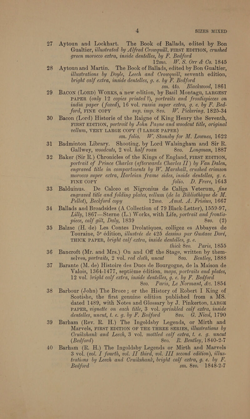 27 28 29 30 31 32 33 34 35 36 37 38 39 40 4 SIZES MIXED Aytoun and Lockhart. The Book of Ballads, edited by Bon Gualtier, wlustrated by Alfred Crowquill, FIRST EDITION, crushed green morocco extra, inside dentelles, by F. Bedford 12m... W.S. Orr &amp; Co. 1845 Aytounand Martin. The Book of Ballads, edited by Bon Gualtier, illustrations by Doyle, Leech and Crowgquill, seventh edition, bright calf extra, inside dentelles, g. e. by F. Bedford sm. 4to. Blackwood, 1861 Bacon (Lorp) Works, a new edition, by Basil Montagu, LARGEST PAPER (only 12 copies printed‘), “nortraits and frontispieces on india paper ( fowed), 16 vol. russia super extra, g. e. by F. Bed- ford, FINE COPY sup. imp. 8vo. W. Pickering, 1825-34 Bacon (Lord) Historie of the Raigne of King Henry the Seventh, FIRST EDITION, portrait by John Payne and woodcut title, original vellum, VERY LARGE COPY (? LARGE PAPER) sm. folio. W. Stansby for M. Lownes, 1622 Badminton Library. Shooting, by Lord Walsingham and Sir R. Gallwey, woodcuts, 2 vol. half roan 8vo. Longman, 1887 Baker (Sir R.) Chronicles of the Kings of England, FIRST EDITION, portrait of Prince Charles (afterwards Charles IT) by Van Dalen, engraved title in compartments by W. Marshall, crushed crimson morocco super extra, Harlean frame sides, inside dentelles, qg. ¢. FINE COPY folio. D. Frere, 16438 Balduinus. De Calceo et Nigronius de Caliga Veterum, jine engraved title and folding plates, vellum (de la Bibliotheque de M. Pellot), Beckford copy 12mo. Amst. A. Frisius, 1667 Ballads and Broadsides (A Collection of 79 Black-Letter), 1559-97, Lilly, 1867—Sterne (L.) Works, with Life, portrait and frontis- prece, calf gilt, Daly, 1839 8vo. (2) Balzac (H. de) Les Contes Drolatiques, colligez es Abbayes de Touraine, 5° édition, idlustrée de 425 dessins par Gustave Doré, THICK PAPER, bright calf extra, inside dentelles, g. e. thick 8v0o. Paris, 1855 Bancroft (Mr. and Mrs.) On and Off the Stage, written by them- selves, portraits, 2 vol. red cloth, uncut 8vo. Bentley, 1888 Barante (M. de) Histoire des Ducs de Bourgogne, de la Maison de Valois, 1364-1477, septiéme édition, maps, portraits and plates, 12 vol. bright calf extra, inside dentelles, g. e. by F. Bedford 8vo. Paris, Le Normant, de. 1854 Barbour (John) The Bruce; or the History of Robert I King of Scotishe, the first genuine edition published from a MS. dated 1489, with Notes and Glossary by J. Pinkerton, LARGE PAPER, vignette on each title, 3 vol. sprinkled calf extra, inside dentelles, uncut, t. e. g. by F. Bedford 8vo. G. Nicol, 1790 Barham (Rev. R. H.) The Ingoldsby Legends, or Mirth and Marvels, FIRST EDITION OF THE THREE SERIES, tlustrations by Cruikshank and Leech, 3 vol. mottled calf extra, t. @ g. uncut (Bedford) 8v0o. Lh. Bentley, 1840-2-7 Barham (R. H.) The Ingoldsby Legends or Mirth and Marvels 3 vol. (vol. I fourth, vol. II third, vol. III second edition), tllus- trations by Leech and Cruikshank, bright calf extra, g. e. by F. Bedford sm. 8vo. 1848-2-7