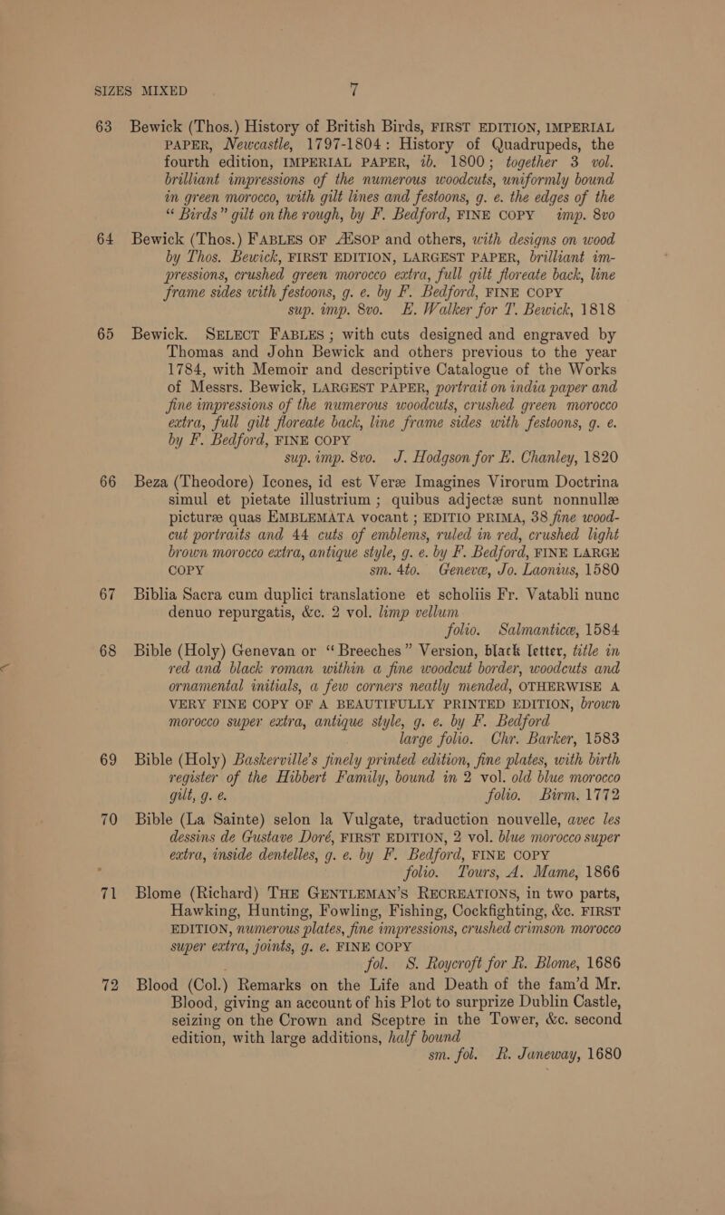 63 64 65 66 67 68 69 70 71 72 Bewick (Thos.) History of British Birds, FIRST EDITION, IMPERIAL PAPER, Newcastle, 1797-1804: History of Quadrupeds, the fourth edition, IMPERIAL PAPER, 2b. 1800; together 3. vol. brilliant impressions of the numerous woodcuts, uniformly bound in green morocco, with gilt lines and festoons, g. e. the edges of the “ Birds” gilt on the rough, by F. Bedford, FINE COPY imp. 8vo Bewick (Thos.) FABLES OF AtSOP and others, with designs on wood by Thos. Bewick, FIRST EDITION, LARGEST PAPER, brilliant im- pressions, crushed green morocco extra, full gilt floreate back, line frame sides with festoons, g. e. by F. Bedford, FINE COPY sup. imp. 8vo. EH. Walker for T. Bewick, 1818 Bewick. SELECT FABLES ; with cuts designed and engraved by Thomas and John Bewick and others previous to the year 1784, with Memoir and descriptive Catalogue of the Works of Messrs. Bewick, LARGEST PAPER, portrait on india paper and jine impressions of the numerous woodcuts, crushed green morocco extra, full gilt floreate back, line frame sides with festoons, g. e. by F. Bedford, FINE COPY sup. imp. 8vo. J. Hodgson for EL. Chanley, 1820 Beza (Theodore) Icones, id est Veree Imagines Virorum Doctrina simul et pietate illustrium ; quibus adjectze sunt nonnulle picturze quas EMBLEMATA vocant ; EDITIO PRIMA, 38 fine wood- cut portraits and 44 cuts of emblems, ruled im red, crushed light brown morocco extra, antique style, g. e. by F. Bedford, FINE LARGE COPY sm. 4to. Geneve, Jo. Laonius, 1580 Biblia Sacra cum duplici translatione et scholiis Fr. Vatabli nune denuo repurgatis, &amp;c. 2 vol. limp vellum folio. Salmantice, 1584 Bible (Holy) Genevan or ‘“ Breeches” Version, black letter, ttle in red and black roman within a fine woodcut border, woodcuts and ornamental initials, a few corners neatly mended, OTHERWISE A VERY FINE COPY OF A BEAUTIFULLY PRINTED EDITION, brown morocco super extra, antique style, g. e. by F. Bedford large folio. Chr. Barker, 1583 Bible (Holy) Baskerville’s finely printed edition, fine plates, with birth register of the Hibbert Family, bound in 2 vol. old blue morocco gilt, g. e. folio. Burm. 1772 Bible (La Sainte) selon la Vulgate, traduction nouvelle, avec les dessins de Gustave Doré, FIRST EDITION, 2 vol. blue morocco super extra, inside dentelles, g. e. by F. Bedford, FINE COPY folio. Tours, A. Mame, 1866 Blome (Richard) THE GENTLEMAN’S RECREATIONS, in two parts, Hawking, Hunting, Fowling, Fishing, Cockfighting, &amp;c. FIRST EDITION, numerous plates, fine impressions, crushed crimson morocco super extra, joints, g. e. FINE COPY fol. S. Roycroft for k. Blome, 1686 Blood (Col.) Remarks on the Life and Death of the fam’d Mr. Blood, giving an account of his Plot to surprize Dublin Castle, seizing on the Crown and Sceptre in the Tower, &amp;c. second edition, with large additions, half bownd sm. fol. LR. Janeway, 1680