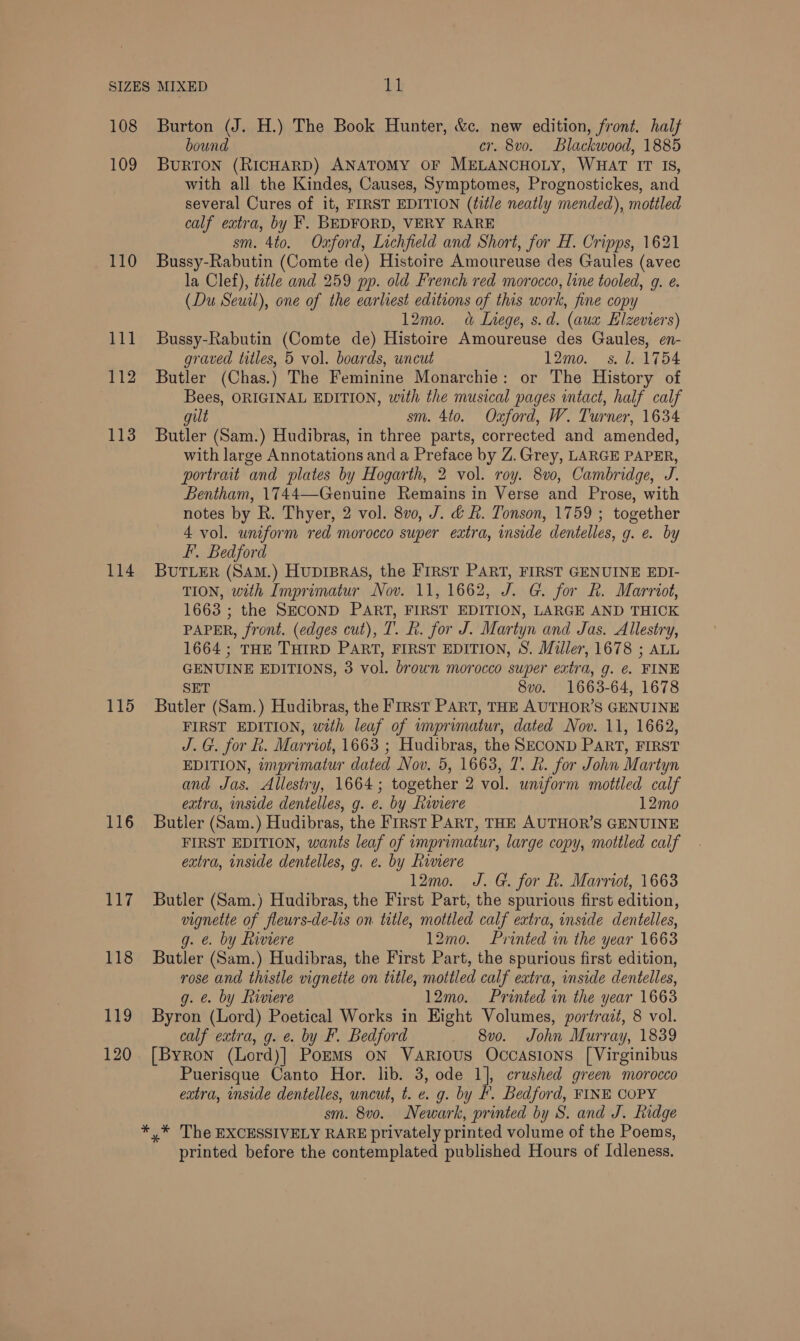 SIZES MIXED bh 108 Burton (J. H.) The Book Hunter, &amp;c. new edition, front. half bound cr. 8vo. Blackwood, 1885 109 BurRTON (RICHARD) ANATOMY OF MELANCHOLY, WHAT IT IS, with all the Kindes, Causes, Symptomes, Prognostickes, and several Cures of it, FIRST EDITION (title neatly mended), mottled calf extra, by F. BEDFORD, VERY RARE sm. 4to. Oxford, Lichfield and Short, for H. Cripps, 1621 110 Bussy-Rabutin (Comte de) Histoire Amoureuse des Gaules (avec la Clef), title and 259 pp. old French red morocco, line tooled, 9. e. (Du Seuil), one of the earliest editions of this work, fine copy 12mo. «&amp; Liege, s.d. (aux Elzeviers) 111 Bussy-Rabutin (Comte de) Histoire Amoureuse des Gaules, en- graved titles, 5 vol. boards, uncut 12mo. s. 1. 1754 112 Butler (Chas.) The Feminine Monarchie: or The History of Bees, ORIGINAL EDITION, with the musical pages intact, half calf gilt sm. 4to. Oxford, W. Turner, 1634 113 Butler (Sam.) Hudibras, in three parts, corrected and amended, with large Annotations and a Preface by Z. Grey, LARGE PAPER, portrait and plates by Hogarth, 2 vol. roy. 8v0, Cambridge, J. Bentham, 1744—-Genuine Remains in Verse and Prose, with notes by R. Thyer, 2 vol. 8v0, J. &amp; hk. Tonson, 1759 ; together 4 vol. uniform red morocco super extra, inside dentelles, g. e. by FI. Bedford 114 BUTLER (SAm.) Hupipras, the FIRST PART, FIRST GENUINE EDI- TION, with Imprimatur Nov. 11, 1662, J. G. for hk. Marriot, 1663 ; the SECOND PART, FIRST EDITION, LARGE AND THICK PAPER, front. (edges cut), T. Rh. for J. Martyn and Jas. Allestry, 1664; THE THIRD PART, FIRST EDITION, S. Miller, 1678 ; ALL GENUINE EDITIONS, 3 vol. brown morocco super extra, g. ¢. FINE SET 8vo. 1663-64, 1678 115 Butler (Sam.) Hudibras, the FIRst PART, THE AUTHOR’S GENUINE FIRST EDITION, with leaf of imprimatur, dated Nov. 11, 1662, J. G. for R. Marriot, 1663 ; Hudibras, the SECOND PART, FIRST EDITION, imprimatur dated Nov. 5, 1663, 7. LR. for John Martyn and Jas. Allestry, 1664; together 2 vol. uniform mottled calf extra, inside dentelles, g. e. by Riviere 12mo 116 Butler (Sam.) Hudibras, the First PART, THE AUTHOR’S GENUINE FIRST EDITION, wants leaf of imprimatur, large copy, mottled calf extra, inside dentelles, g. e. by Riviere 12mo. J. G. for Rk. Marriot, 1663 117 Butler (Sam.) Hudibras, the First Part, the spurious first edition, vignette of flewrs-de-lis on title, mottled calf extra, inside dentelles, g. e. by Riviere 12mo. Printed in the year 1663 118 Butler (Sam.) Hudibras, the First Part, the spurious first edition, rose and thistle vignette on title, mottled calf extra, inside dentelles, g. e. by Riviere 12mo. Printed in the year 1663 119 Byron (Lord) Poetical Works in Hight Volumes, portrait, 8 vol. calf extra, g. e. by F. Bedford 8vo. John Murray, 1839 120. [Byron (Lord)] Poems on Various Occasions [Virginibus Puerisque Canto Hor. lib. 3, ode 1], crushed green morocco extra, inside dentelles, uncut, t. e. g. by F. Bedford, FINE COPY sm. 8v0. Newark, printed by S. and J. Ridge *,* The EXCESSIVELY RARE privately printed volume of the Poems, printed before the contemplated published Hours of Idleness.