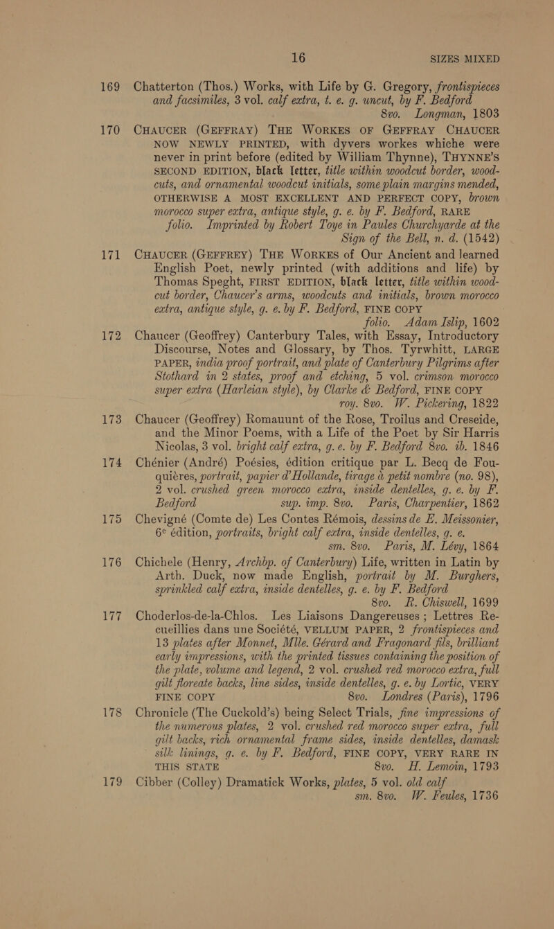 169 170 ‘EA 172 173 174 175 176 yie 178 179 16 SIZES MIXED Chatterton (Thos.) Works, with Life by G. Gregory, frontispieces and facsimiles, 3 vol. calf extra, t. e. g. uncut, by F. Bedford 8vo. Longman, 1803 CHAUCER (GEFFRAY) THE WORKES OF GEFFRAY CHAUCER NOW NEWLY PRINTED, with dyvers workes whiche were never in print before (edited by William Thynne), THYNNE’S SECOND EDITION, black letter, title within woodcut border, wood- cuts, and ornamental woodcut initials, some plain margins mended, OTHERWISE A MOST EXCELLENT AND PERFECT COPY, brown morocco super extra, antique style, g. e. by F. Bedford, RARE folio. Imprinted by Robert Toye in Paules Churchyarde at the Sign of the Bell, n. d. (1542) CHAUCER (GEFFREY) THE WoORKES of Our Ancient and learned English Poet, newly printed (with additions and life) by Thomas Speght, FIRST EDITION, black letter, title within wood- cut border, Chaucer’s arms, woodcuts and initials, brown morocco extra, antique style, g. e. by F. Bedford, FINE COPY . folio. Adam Islip, 1602 Chaucer (Geoffrey) Canterbury Tales, with Essay, Introductory Discourse, Notes and Glossary, by Thos. Tyrwhitt, LARGE PAPER, india proof portrait, and plate of Canterbury Pilgrims after Stothard in 2 states, proof and etching, 5 vol. crimson morocco super extra (Harleian style), by Clarke &amp; Bedford, FINE COPY roy. 8vo. W. Pickering, 1822 Chaucer (Geoffrey) Romauunt of the Rose, Troilus and Creseide, and the Minor Poems, with a Life of the Poet by Sir Harris Nicolas, 3 vol. bright calf extra, g.e. by F. Bedford 8vo. 1b. 1846 Chénier (André) Poésies, édition critique par L. Becq de Fou- quieres, portrait, papier d’ Hollande, tirage a petit nombre (no. 98), 2 vol. crushed green morocco extra, inside dentelles, g. e. by F. Bedford sup. ump. 8vo. Paris, Charpentier, 1862 Chevigné (Comte de) Les Contes Rémois, dessins de EL. Meissonier, 6¢ édition, portraits, bright calf extra, inside dentelles, g. e. sm. 8vo. Paris, M. Lévy, 1864 Chichele (Henry, Archbp. of Canterbury) Life, written in Latin by Arth. Duck, now made English, portrait by M. Burghers, sprinkled calf extra, inside dentelles, g. e. by F. Bedford 8vo. Rh. Chiswell, 1699 Choderlos-de-la-Chlos. Les Liaisons Dangereuses ; Lettres Re- cueillies dans une Société, VELLUM PAPER, 2 frontispieces and 13 plates after Monnet, Mlle. Gérard and Fragonard fis, brilliant early impressions, with the printed tissues containing the position of the plate, volume and legend, 2 vol. crushed red morocco extra, full gilt floreate backs, line sides, inside dentelles, g. e. by Lortic, VERY FINE COPY 8vo. Londres (Paris), 1796 Chronicle (The Cuckold’s) being Select Trials, jine impressions of the numerous plates, 2 vol. crushed red morocco super extra, full gilt backs, rich ornamental frame sides, inside dentelles, damask silk linings, g. e. by F. Bedford, FINE COPY, VERY RARE IN THIS STATE 8vo. H. Lemoin, 1793 Cibber (Colley) Dramatick Works, plates, 5 vol. old calf sm. 8vo. W. Feules, 1736