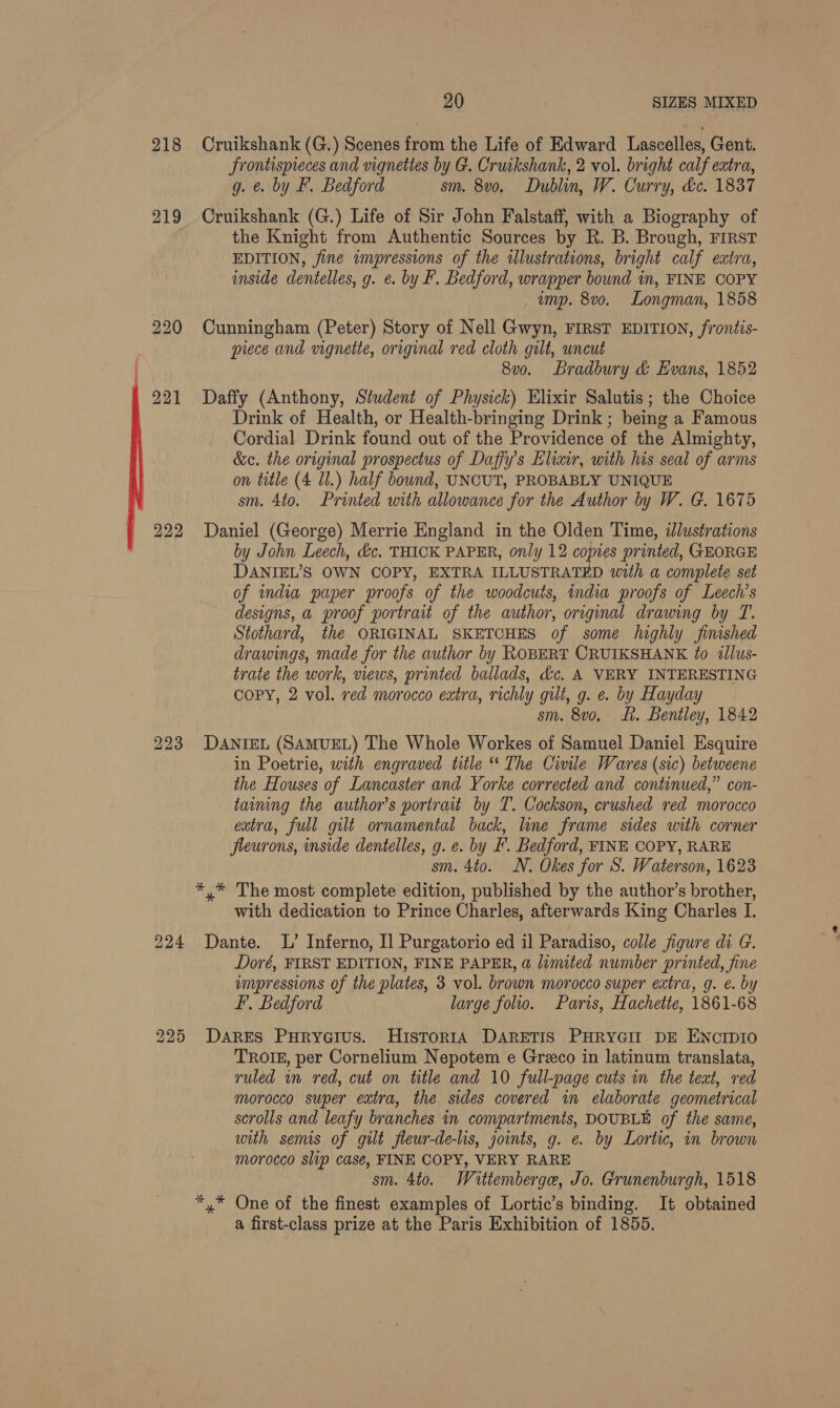 20 SIZES MIXED 218 Cruikshank (G.) Scenes from the Life of Edward Lascelles, Gent. frontispreces and vignettes by G. Cruikshank, 2 vol. bright calf extra, g. &amp;. by F. Bedford sm. 8v0. Dublin, W. Curry, &amp;c. 1837 219 Cruikshank (G.) Life of Sir John Falstaff, with a Biography of the Knight from Authentic Sources by R. B. Brough, FIRST EDITION, fine impressions of the illustrations, bright calf extra, inside dentelles, g. e. by F. Bedford, wrapper bound in, FINE COPY , ump. 8v0. Longman, 1858 220 Cunningham (Peter) Story of Nell Gwyn, FIRST EDITION, frontis- piece and vignette, original red cloth gilt, wneut 8vo. Bradbury &amp; Evans, 1852 221 Daffy (Anthony, Student of Physick) Elixir Salutis; the Choice Drink of Health, or Health-bringing Drink ; being a Famous Cordial Drink found out of the Providence of the Almighty, &amp;c. the original prospectus of Daffy’s Elixir, with his seal of arms on title (4 Ul.) half bound, UNCUT, PROBABLY UNIQUE sm. 4to. Printed with allowance for the Author by W. G. 1675 222 Daniel (George) Merrie England in the Olden Time, ilustrations by John Leech, &amp;c. THICK PAPER, only 12 copies printed, GEORGE DANIEL’S OWN COPY, EXTRA ILLUSTRATED with a complete set of india paper proofs of the woodcuts, india proofs of Leech’s designs, a proof portrait of the author, original drawing by T. Stothard, the ORIGINAL SKETCHES of some highly finished drawings, made for the author by ROBERT CRUIKSHANK to illus- trate the work, views, printed ballads, &amp;c. A VERY INTERESTING Copy, 2 vol. red morocco extra, richly gilt, g. e. by Hayday sm. 8vo, Lf. Bentley, 1842 DANIEL (SAMUEL) The Whole Workes of Samuel Daniel Esquire in Poetrie, with engraved title “* The Civile Wares (sic) betweene the Houses of Lancaster and Yorke corrected and continued,” con- taining the author's portrait by T. Cockson, crushed red morocco extra, full gilt ornamental back, line frame sides with corner fleurons, inside dentelles, g. e. by F. Bedford, FINE COPY, RARE sm. 4to. N. Okes for S. Waterson, 1623 *,* The most complete edition, published by the author’s brother, with dedication to Prince Charles, afterwards King Charles I. 224 Dante. L’ Inferno, Il Purgatorio ed il Paradiso, colle figure di G. Doré, FIRST EDITION, FINE PAPER, a limited number printed, fine F, Bedford large folio. Paris, Hachette, 1861-68 225 DARES PuryeGius. HIsToRIA DARETIS PHRYGII DE ENCIDIO TROIE, per Cornelium Nepotem e Greco in latinum translata, ruled wn red, cut on title and 10 full-page cuts in the text, red morocco super extra, the sides covered in elaborate geometrical scrolls and leafy branches in compartments, DOUBLE of the same, with semis of gilt fleur-de-lis, joints, g. e. by Lortic, in brown morocco slip case, FINE COPY, VERY RARE sm. 4to. Waittemberge, Jo. Grunenburgh, 1518 *,* One of the finest examples of Lortic’s binding. It obtained a first-class prize at the Paris Exhibition of 1855. bo bo oN)