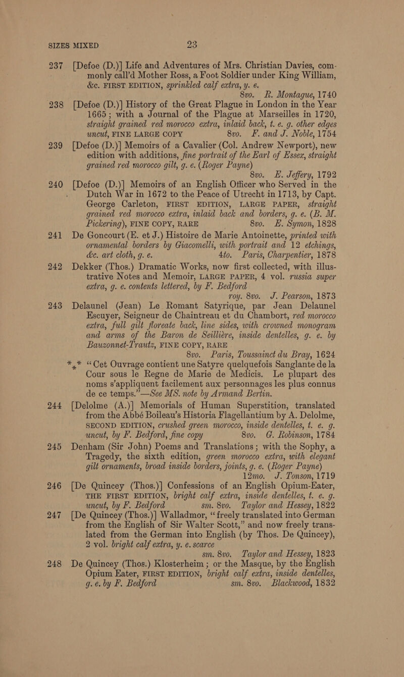 238 239 240 24] 242 244 245 246 247 248 monly call’d Mother Ross, a Foot Soldier under King William, &amp;c. FIRST EDITION, sprinkled calf extra, y. 6. 8vo. ft. Montague, 1740 [Defoe (D.)] History of the Great Plague in London in the Year 1665; with a Journal of the Plague at Marseilles in 1720, straight grained red morocco extra, inlaid back, t. e. g. other edges uncut, FINE LARGE COPY 8x0. F. and J. Noble, 1754 [Defoe (D.)] Memoirs of a Cavalier (Col. Andrew Newport), new edition with additions, fine portrait of the Earl of Essex, straight grained red morocco. gilt, g. e. (Roger Payne) 8vo. LE. Jeffery, 1792 [Defoe (D.)] Memoirs of an English Otficer who Served in the Dutch War in 1672 to the Peace of Utrecht in 1713, by Capt. George Carleton, FIRST EDITION, LARGE PAPER, straight grained red morocco extra, inlaid back and borders, g. e. (B. M. Pickering), FINE COPY, RARE 8vo. H. Symon, 1828 De Goncourt (E. et J.) Histoire de Marie Antoinette, printed with ornamental borders by Giacomelli, with portrait and 12 etchings, de. art cloth, g. e. 4to. Paris, Charpentier, 1878 Dekker (Thos.) Dramatic Works, now first collected, with illus- trative Notes and Memoir, LARGE PAPER, 4 vol. russia super extra, g. e. contents lettered, by F. Bedford roy. 8vo. J. Pearson, 1873 Delaunel (Jean) Le Romant Satyrique, par Jean Delaunel Escuyer, Seigneur de Chaintreau et du Chambort, red morocco extra, full gilt floreate back, line sides, with crowned monogram and arms of the Baron de Seilliere, inside dentelles, g. e. by Bauzonnet-Trautz, FINE COPY, RARE 8vo. Paris, Toussainct du Bray, 1624 Cour sous le Regne de Marie de Medicis. Le plupart des noms s’appliquent facilement aux personnages les plus connus de ce temps.” —See MS. note by Armand Bertin. [Delolme (A.)| Memorials of Human Superstition, translated from the Abbé Boileau’s Historia Flagellantium by A. Delolme, SECOND EDITION, crushed green morocco, inside dentelles, t. e. g. uncut, by F. Bedford, Jine copy 8u0. Ge. Robinson, 1784 Denham (Sir John) Poems and Translations; with the Sophy, a Tragedy, the sixth edition, green morocco extra, with elegant gilt ornaments, broad inside borders, joints, g. e. (Roger Payne) 12mo. J. Tonson, 1719 [De Quincey (Thos.)] Confessions of an English Opium- Eater, THE FIRST EDITION, bright calf extra, inside dentelles, t. e. g. uncut, by F. Bedford sm. 8vo. Taylor and Hessey, 1822 [De Quincey ( (Thos.)| Walladmor, “freely translated into German from the English of Sir Walter Scott,” and now freely trans- lated from the German into English (by Thos. De Quincey), 2 vol. bright calf extra, y. é. scarce sm. 8vo. Taylor and Hessey, 1823 De Quincey (Thos.) Klosterheim ; or the Masque, by the English Opium Eater, FIRST EDITION, bright calf extra, inside dentelles,