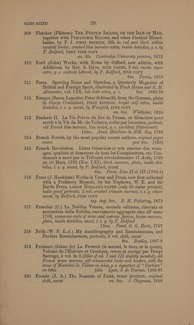 310 311 312 313 314 315 316 317 318 319 320 together with PiscaToriIE EcLoes, and other Poetical Miscel- lanies, by P. J. FIRST EDITION, title in red and black within woodcut border, crushed blue morocco extra, inside dentelles, g. e. by F, Bedford, VERY FINE COPY sm. 4to. Cambridge University printers, 1633 Ford (John) Works, with Notes by Gifford, new edition, with Additions, by Rev. A. Dyce, FINE PAPER, 3 vol. russia super extra, g. e. contents lettered, by F. Bedford, FINE COPY 8vo. Toovey, 1869 Fores. Sporting Notes and Sketches, a Quarterly Magazine of British and Foreign Sport, 2lustrated by Finch Mason and Rk. M. Alexander, vol. I-IX, red cloth extra, g. e. 8v0o. 1885-92 Fouqué (Baron Lamotte) Peter Schlemihl, from the German, plates by George Cruikshank, FIRST EDITION, bright calf extra, inside dentelles, t. e. g. uncut, by Worsfold, FINE COPY sm. 8v0. Whittaker, 1824 Frederic II. La Vie Privée du Roi de Prusse, ou Mémoires pour servir a la Vie de Mr. de Voltaire, écrits par lui-méme, portrait, old French blue morocco, line tooled, g. e. (ea-libris Piaérecourt) 12mo. Amst. Hérétiers de MM. Rey, 1784 French Novels, by the most popular recent authors, original paper covers post 8vo. (159) French Revolution. Listes Générales et tres exactes des noms ages, qualités et demeures de tous les Conspirateurs, etc. Con- damnés &amp; mort par le Tribunal révolutionnaire 17 Aoft, 1792 au 10 Mars, 1793 (Nos. I-XI), black morocco, plain, inside den- telles, t. e. g. uncut, by F. Bedford, RARE 8v0. Paris, L’an II eé III (1793-4) Frere (J. Hookham) Works in Verse and Prose, now first collected with a Prefatory Memoir, by his Nephews, W. E. and Sir Bartle Frere, LARGE HOLLAND PAPER (only 50 copies printed), india proof portraits, 2 vol. crushed crimson morocco, t. e. g. others uncut, by Bedford, FINE COPY sup. imp. 8vo. B. M. Pickering, 1872 Freschot (C.) La Nobilta Veneta, seconda edizione, rinovata et accresciuta della Nobilta, nuovamente aggregate sino all’ anno 1706, numerous coats of arms and costume figures, brown morocco, plain, inside dentelles, uncut, t. e. g. by F. Bedford 12mo. Venet. G. G. Hertz, 1707 Frith (W. P. &amp;.4.) My Autobiography and Reminiscences, and Further Reminiscences, portraits, 3 vol. cloth, wncut 8vo. Bentley, 1887-8 Froissart (Jehan de) Le Premier (le second, le tiers, et le quart), Volume de l’Histoire et Cronique, reveu et corrigé par Denys Sauvage, 4 vol. in 2 (titles of vol. I and III slightly mended), old French green morocco, gilt ornamental backs and borders, with the arms of Maréchal de Villars on sides, g. e. signature of “ Cartiere” on titles folio. Lyon, J. de Tournes, 1559-61 Froude (J. A.) The Nemesis of Faith, FIRST EDITION, original cloth, uncut sm. 8vo. J. Chapman, 1849