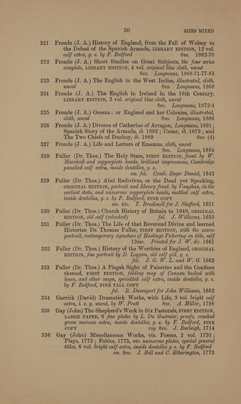 329 330 331 332 333 334 335 336 30 SIZES MIXED Froude (J. A.) History of England, from the Fall of Wolsey to the Defeat of the Spanish Armada, LIBRARY EDITION, 12 vol. calf extra, g. e. by F. Bedford 8vo. 1862-70 Froude (J. A.) Short Studies on Great Subjects, the four series complete, LIBRARY EDITION, 4 vol. original blue cloth, uncut 8vo. Longmans, 1868-71-77-83 Froude (J. A.) The English in the West Indies, illustrated, cloth, uncut — 8vo. Longmans, 1868 Froude (J. A.) The English in Ireland in the 18th Century, LIBRARY EDITION, 3 vol. original blue cloth, uncut 8vo. Longmans, 1872-4 Froude (J. A.) Oceana: or England and her Colonies, illustrated, cloth, uncut 8vo. Longmans, 1886 Froude (J. A.) Divorce of Catherine of Arragon, Longmans, 1891 ; Spanish Story of the Armada, 7b. 1892 ; Cesar, 1b. 1879 ; and The Two Chiefs of Dunboy, 7d. 1889 8vo. (4) Froude (J. A.) Life and Letters of Erasmus, cloth, uncut 8vo. Longmans, 1894 Fuller (Dr. Thos.) The Holy State, First EpITION, front. by W. Marshall and copperplate heads, brilliant impressions, Cambridge panelled calf extra, inside dentelles, g. e. sm. fol. Camb. Roger Daniel, 1642 Fuller (Dr. Thos.) Abel Redivivus, or the Dead yet Speaking, ORIGINAL EDITION, portrait and library front. by Vaughan, in the earliest state, and numerous copperplate heads, mottled calf extra, inside dentelles, g. e. by F. Bedford; FINE COPY . sm. 4to. T. Brudenell for J. Stafford, 1651 Fuller (Dr. Thos.) Church History of Britain to 1648, ORIGINAL EDITION, old calf (rebacked) fol. J. Williams, 1655 Fuller (Dr. Thos.) The Life of that Reverend Divine and learned Historian Dr. Thomas Fuller, FIRST EDITION, with the scarce portrait, contemporary signature of Hastings Pickering on title, calf 12mo. Printed for J. W. &amp;c. 1661 Fuller (Dr. Thos.) History of the Worthies of England, ORIGINAL EDITION, jine portrait by D. Loggan, old calf gilt, g. e. fol. J. G. W. L. and W. G. 1662 Fuller (Dr. Thos.) A Pisgah Sight of Palestine and the Confines thereof, FIRST EDITION, folding map of Canaan backed with linen, and other maps, sprinkled calf extra, inside dentelles, g. e. by F. Bedford, FINE TALL COPY fol. £. Davenport for John Williams, 1662 Garrick (David) Dramatick Works, with Life, 3 vol. bright calf extra, t. e. g. uncut, by W. Pratt 8vo. A. Millar, 1798 Gay (John) The Shepherd’s Week in Six Pastorals, FIRST EDITION, LARGE PAPER, 6 fine plates by L. Du Guernier, proofs, crushed green morocco extra, inside dentelles, g. e. by F. Bedford, FINE COPY roy. 8vo. J. Burleigh, 1714 Gay (John) Miscellaneous Works, viz. Poems, 2 vol. 1731 ; Plays, 1772 ; Fables, 1775, etc. numerous plates, special general titles, 6 vol. bright calf extra, inside dentelles g.e. by F. Bedford sm. 8vo. J. Bell and C. Etherington, 1773