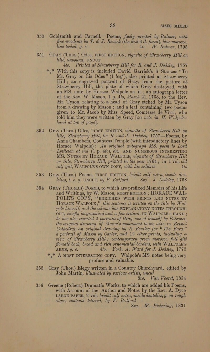 32 SIZES MIXED 350 Goldsmith and Parnell. Poems, finely printed by Bulmer, with jine woodcuts by T. &amp; J. Bewick (the first 6 ll. foxed), blue morocco, line tooled, 9. €. Sto. W. Bulmer, 1795 351 GRay (THOS.) Odes, FIRST EDITION, vignette of Strawberry Hill on title, unbound, UNCUT 4to. Printed at Strawberry Hill for R. and J. Dodsley, 1757 *,* With this copy is included David Garrick’s 6 Stanzas “To Mr. Gray on his Odes” (1 leaf), also printed at Strawberry Hill; an engraved portrait of Gray, from the picture at Strawberry Hill, the plate of which Gray destroyed, with an MS. note by Horace Walpole on it; an autograph letter of the Rev. W. Mason, 1 p. 4fo, March 21,1768, to the Rev. Mr. Tyson, relating to a head of Gray etched by Mr. Tyson from a drawing by Mason ; and a leaf containing two poems given to Mr. Jacob by Miss Speed, Comtesse de Virri, who told him they were written by Gray [see note in H. Walpole’s hand at top of page). 352 Gray (Thos.) Odes, FIRST EDITION, vignetie of Strawberry Hill on title, Strawberry Hill, for h. and J. Dodsley, 1757—Poems, by Anna Chambers, Countess Temple (with introductory lines by Horace Walpole): An original autograph MS. poem to Lord Lyttleton at end (1 p. 4to), dc. AND NUMEROUS INTERESTING MS. Notes By HorACE WALPOLE, vignette of Strawberry Hill on title, Strawberry Hill, printed wm the year 1764; in 1 vol. old calf gilt, WALPOLE’S OWN COPY, with his ealibris 4to 353 Gray (Thos.) Poems, FIRST EDITION, bright calf extra, inside den- telles, t. e. g. UNCUT, by FP. Bedford 8vo. J. Dodsley, 1768 354 Gray (THomAS) PoEMs, to which are prefixed Memoirs of his Life and Writings, by W. Mason, FIRST EDITION : HORACE WAL- POLE’S COPY, “ENRICHED WITH PRINTS AND NOTES BY HORACE WALPOLE;” this sentence is written on the title by Wal- pole himself, and the volume has EXPLANATORY NOTES THROUGH- OUT, chiefly biographical and a few critical, IN WALPOLE’s HAND ; he has also inserted 2 portraits of Gray, one of himself by Falconet, the original drawing of Mason’s monument to his wife in Bristol Cathedral, an original drawing by R. Bentley for “The Bard,” a portrait of Mason by Carter, and 12 other prints, including a view of Strawberry Hill ; contemporary green morocco, full gilt floreate back, broad and rich ornamental borders, with WALPOLE’S ARMS, g. ¢. Ato. York, A. Ward for J. Dodsley, 1775 */* A MOST INTERESTING Copy. Walpole’s MS. notes being very profuse and valuable. 355 Gray (Thos.) Elegy written in a Country Churchyard, edited by John Martin, dlustrated by various artists, uncut 8vo. Van Voorst, 1834 356 Greene (Robert) Dramatic Works, to which are added his Poems, . with Account of the Author and Notes by the Rev. A. Dyce LARGE PAPER, 2 vol. bright calf extra, inside dentelles, g. on rough edges, contents lettered, by F. Bedford 8vo. W. Pickering, 1831
