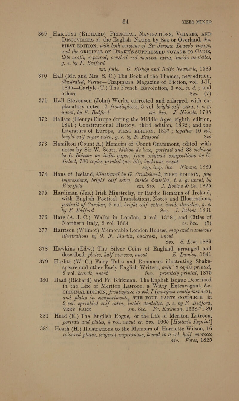 369 370 373 374 3795 376 377 378 379 380 34 SIZES MIXED DISCOVERIES of the English Nation by Sea or Overland, &amp;c. FIRST EDITION, with both versions of Sir Jerome Bowes’s voyage, and the ORIGINAL OF DRAKE'S SUPPRESSED VOYAGE TO CADIZ, title neatly repaired, crushed red morocco extra, inside dentelles, g. @. by F. Bedford sm. folio. G. Bishop and Ralfe Newberie, 1589 Hall (Mr. and Mrs. S. C.) The Book of the Thames, new edition, illustrated, Virtwe—Chapman’s Magazine of Fiction, vol. I-I, 1895—Carlyle (T.) The French Revolution, 3 vol. n. d. ; and others 8vo. (7) Hall Stevenson (John) Works, corrected and enlarged, with ex- planatory notes, 2 frontispieces, 3 vol. bright calf extra, t. €. 9. uncut, by F. Bedford sm. 8vo. J. Nichols, 1795 Hallam (Henry) Europe during the Middle Ages, eighth edition, 1841 ; Constitutional History, third edition, 1832; and the Literature of Europe, FIRST EDITION, 1837 ; together 10 vol. bright calf super extra, g. e. by F. Bedford 8vo Hamilton (Count A.) Memoirs of Count Grammont, edited with notes by Sir W. Scott, édition de luxe, portrait and 33 etchings by L. Boisson on india paper, from original compositions by C. Delort, 780 copies printed (no. 53), buckram, uncut sup. imp. 8vo. Nimmo, 1889 Hans of Iceland, zllustrated by G. Cruikshank, FIRST EDITION, fine impressions, bright calf extra, inside dentelles, t. e. g. wncut, by W orsfold sm. 8vo. J. Robins &amp; Co. 1825 Hardiman (Jas.) Irish Minstrelsy, or Bardic Remains of Ireland, with English Poetical Translations, Notes and Illustrations, portrait of Carolan, 2 vol. bright calf extra, inside dentelles, 9. e. by F. Bedford 8v0. J. Robins, 1831 Hare (A. J. C.) Walks in London, 3 vol. 1878; and Cities of Northern Italy, 2 vol. 1884 cr. 8vo. (5) Harrison (Wilmot) Memorable London Houses, map and numerous ulustrations by G. N. Martin, buckram, uncut 8v0. S. Low, 1889 Hawkins (Edw.) The Silver Coins of England, arranged and described, plates, half morocco, uncut E. Lumley, 1841 Hazlitt (W. C.) Fairy Tales and Romances illustrating Shake- speare and other Early English Writers, only 12 copies printed, 2 vol. boards, uncut 8vo. privately printed, 1875 Head (Richard) and Fr. Kirkman. The English Rogue Described in the Life of Meriton Latroon, a Witty Extravagant, &amp;c. ORIGINAL EDITION, frontispiece to vol. I (margins neatly mended), and plates in compartments, THE FOUR PARTS COMPLETE, 7 2 vol. sprinkled calf eatra, inside dentelles, g. e. by F. Bedford, VERY RARE sm. 8vo. Fr. Kirkman, 1668-71-80 Head (R.) The English Rogue, or the Life of Meriton Latroon, portrait and plates, 4 vol. uncut cr. 8vo. 1665 | Hotten’s Reprint| Heath (H.) Illustrations to the Memoirs of Harriette Wilson, 16 | coloured plates, original impressions, bound in a vol. half morocco 4to. Fores, 1825