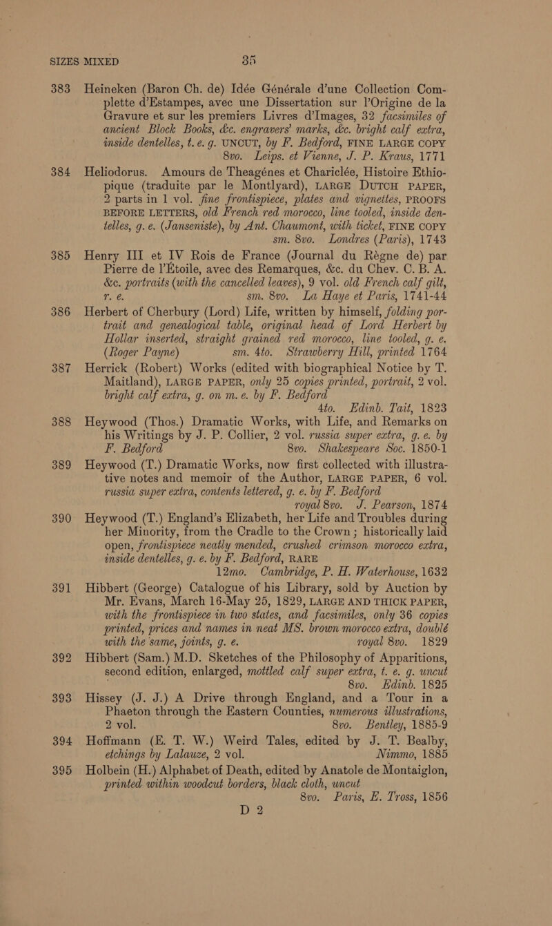 383 384 385 386 387 390 391 394 395 Heineken (Baron Ch. de) Idée Générale d’une Collection Com- plette d’Estampes, avec une Dissertation sur l’Origine de la Gravure et sur les premiers Livres d’Images, 32 facsimiles of ancient Block Books, &amp;c. engravers marks, &amp;c. bright calf extra, inside dentelles, t. e.g. UNCUT, by F. Bedford, FINE LARGE COPY 8vo. Leips. et Vienne, J. P. Kraus, 1771 Heliodorus. Amours de Theagénes et Chariclée, Histoire Ethio- pique (traduite par le Montlyard), LARGE DUTCH PAPER, 2 parts in 1 vol. fine frontispiece, plates and vignettes, PROOFS BEFORE LETTERS, old French red morocco, line tooled, inside den- telles, g. e. (Janseniste), by Ant. Chaumont, with ticket, FINE COPY sm. 8vo. Londres (Paris), 1743 Henry III et IV Rois de France (Journal du Régne de) par Pierre de |’Ktoile, avec des Remarques, &amp;c. du Chev. C. B. A. &amp;c. portraits (with the cancelled leaves), 9 vol. old French calf gilt, r. @ sm. 8vo. La Haye et Paris, 1741-44 Herbert of Cherbury (Lord) Life, written by himself, folding por- trait and genealogical table, original head of Lord Herbert by Hollar inserted, straight grained red morocco, line tooled, g. e. (Roger Payne) sm. 4to. Strawberry Hill, printed 1764 Herrick (Robert) Works (edited with biographical Notice by T. Maitland), LARGE PAPER, only 25 copies printed, portrait, 2 vol. bright calf extra, g. on m.e. by F. Bedford 4to. Edinb. Tait, 1823 Heywood (Thos.) Dramatic Works, with Life, and Remarks on his Writings by J. P. Collier, 2 vol. russia super extra, g.e. by F. Bedford 8vo. Shakespeare Soc. 1850-1 Heywood (T.) Dramatic Works, now first collected with illustra- tive notes and memoir of the Author, LARGE PAPER, 6 vol. russia super extra, contents lettered, g. e. by F. Bedford royal 8vo. J. Pearson, 1874 Heywood (T.) England’s Elizabeth, her Life and Troubles during her Minority, from the Cradle to the Crown ; historically laid open, frontispiece neatly mended, crushed crimson morocco extra, inside dentelles, g. e. by F. Bedford, RARE 12mo. Cambridge, P. H. Waterhouse, 1632 Hibbert (George) Catalogue of his Library, sold by Auction by Mr. Evans, March 16-May 25, 1829, LARGE AND THICK PAPER, with the frontispiece in two states, and facsimiles, only 36 copies printed, prices and names in neat MS. brown morocco extra, doublé with the same, joints, g. é. royal 8vo. 1829 Hibbert (Sam.) M.D. Sketches of the Philosophy of Apparitions, second edition, enlarged, mottled calf super extra, t. e. g. uncut ; 8vo. Edinb. 1825 Hissey (J. J.) A Drive through England, and a Tour in a Phaeton through the Eastern Counties, numerous illustrations, 2 vol. 7 8vo. Bentley, 1885-9 Hoffmann (E. T. W.) Weird Tales, edited by J. T. Bealby, etchings by Lalauze, 2 vol. Nimmo, 1885 Holbein (H.) Alphabet of Death, edited by Anatole de Montaiglon, printed within woodcut borders, black cloth, uncut 8vo. Paris, E. Tross, 1856 | Oe”