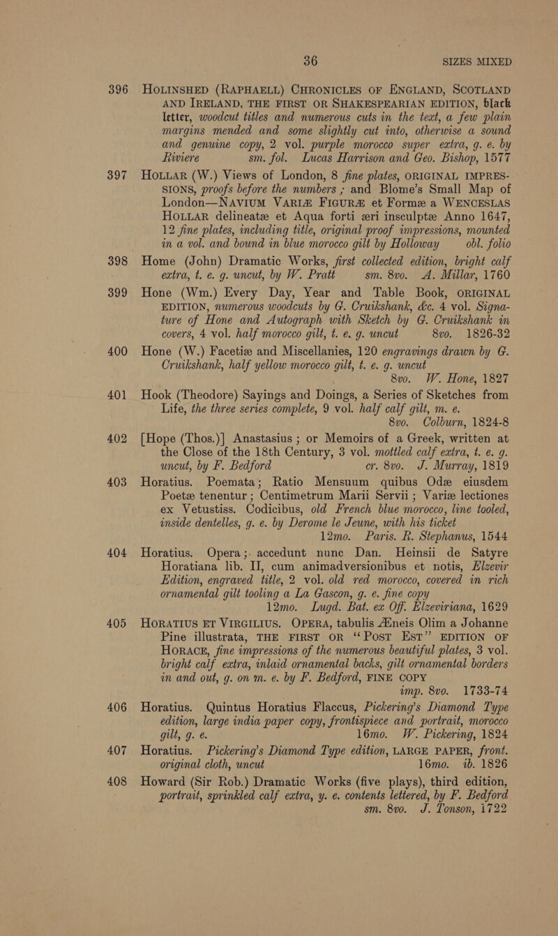 396 397 398 399 400 401 402 403 404 405 406 407 408 36 SIZES MIXED HOLINSHED (RAPHAELL) CHRONICLES OF ENGLAND, SCOTLAND AND IRELAND, THE FIRST OR SHAKESPEARIAN EDITION, black letter, woodcut titles and numerous cuts in the teat, a few plain margins mended and some slightly cut into, otherwise a sound and genuine copy, 2 vol. purple morocco super extra, g. e. by hiwiere sm. fol. Lucas Harrison and Geo. Bishop, 1577 Hoiuar (W.) Views of London, 8 jine plates, ORIGINAL IMPRES- SIONS, proofs before the numbers ; and Blome’s Small Map of London—Navium VARI&amp; Figur et Forme a WENCESLAS HOLLAR delineate et Aqua forti eri insculpte Anno 1647, 12 fine plates, including title, original proof impressions, mounted in a vol. and bound in blue morocco gilt by Holloway obl. folio Home (John) Dramatic Works, first collected edition, bright calf extra, t. e. g. uncut, by W. Pratt sm. 8vo. A. Millar, 1760 Hone (Wm.) Every Day, Year and Table Book, ORIGINAL EDITION, numerous woodcuts by G. Cruikshank, dc. 4 vol. Signa- ture of Hone and Autograph with Sketch by G. Cruikshank in covers, 4 vol. half morocco gilt, t. e. g. uncut 8vo. 1826-32 Hone (W.) Facetiz and Miscellanies, 120 engravings drawn by G. Cruikshank, half yellow morocco gilt, t. e. g. uncut 8v0. W. Hone, 1827 Hook (Theodore) Sayings and Doings, a Series of Sketches from Life, the three series complete, 9 vol. half calf gilt, m. e. 8vo. Colburn, 1824-8 [Hope (Thos.)] Anastasius ; or Memoirs of a Greek, written at the Close of the 18th Century, 3 vol. mottled calf extra, t. @. 9. uncut, by F. Bedford cr. 8vo. J. Murray, 1819 Horatius. Poemata; Ratio Mensuum quibus Ode eiusdem Poetz tenentur ; Centimetrum Marii Servii ; Varie lectiones ex Vetustiss. Codicibus, old French blue morocco, line tooled, inside dentelles, g. e. by Derome le Jeune, with his ticket 12mo. Paris. R. Stephanus, 1544 Horatius. Opera;. accedunt nune Dan. Heinsii de Satyre Horatiana lib. IJ, cum animadversionibus et notis, Elzevir Edition, engraved title, 2 vol. old red morocco, covered in rich ornamental gilt tooling a La Gascon, g. e. fine copy 12mo. Lugd. Bat. ex Off. Elzeviriana, 1629 HOoRATIUS ET VIRGILIUS. OPERA, tabulis Auneis Olim a Johanne Pine illustrata, THE FIRST OR ‘‘ Post EST” EDITION OF HORACE, fine wmpressions of the numerous beautiful plates, 3 vol. bright calf extra, inlaid ornamental backs, gilt ornamental borders in and out, g. on m. e. by F. Bedford, FINE COPY ump. 8vo. 1733-74 Horatius. Quintus Horatius Flaccus, Pickering’s Diamond Type edition, large india paper copy, frontispiece and portrait, morocco gilt, g. &amp;. l6mo. W. Pickering, 1824 Horatius. Pickering’s Diamond Type edition, LARGE PAPER, front. original cloth, uncut 16mo. 7b. 1826 Howard (Sir Rob.) Dramatic Works (five plays), third edition, portrait, sprinkled calf extra, y. e. contents lettered, by F. Bedford sm. 8vo. J. Tonson, 1722