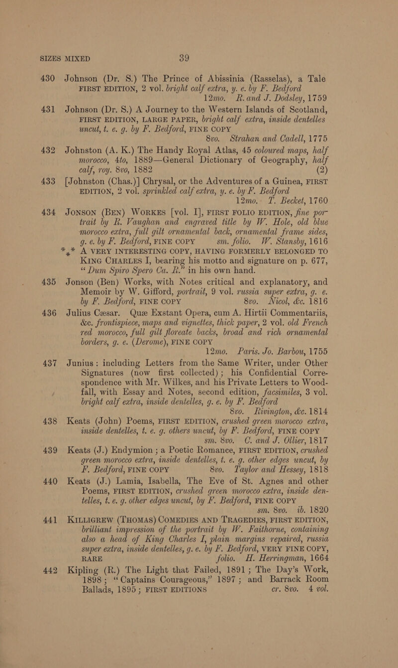 430 431 432 433 434 435 436 437 438 439 440 44] Johnson (Dr. 8.) The Prince of Abissinia (Rasselas), a Tale FIRST EDITION, 2 vol. bright calf extra, y. e. by F. Bedford 12mo. k.and J. Dodsley, 1759 Johnson (Dr. 8.) A Journey to the Western Islands of Scotland, FIRST EDITION, LARGE PAPER, bright calf extra, inside dentelles uncut, t. ¢. g. by F. Bedford, FINE COPY 8vo. Strahan and Cadell, 1775 Johnston (A. K.) The Handy Royal Atlas, 45 colowred maps, half morocco, 4to, 1889—General Dictionary of Geography, half calf, roy. 8vo, 1882 (2) [Johnston (Chas.)] Chrysal, or the Adventures of a Guinea, FIRST EDITION, 2 vol. sprinkled calf extra, y. e. by F. Bedford 12mo. T. Becket, 1760 JONSON (BEN) WoRKES [vol. I], FIRST FOLIO EDITION, fine por- trait by RK. Vaughan and engraved title by W. Hole, old blue morocco extra, full gilt ornamental back, ornamental frame sides, g. ¢. by F. Bedford, FINE COPY sm. folio. W. Stansby, 1616 KiInG CHARLES I, bearing his motto and signature on p. 677, * Dum Spiro Spero Ca. £.” in his own hand. Jonson (Ben) Works, with Notes critical and explanatory, and Memoir by W. Gifford, portrait, 9 vol. russia super extra, g. ¢. by F. Bedford, FINE COPY 8vo. Nicol, dc. 1816 Julius Cesar. Que Exstant Opera, cum A. Hirtii Commentariis, &amp;e. frontispiece, maps and vignettes, thick paper, 2 vol. old French red morocco, full gilt floreate backs, broad and rich ornamental borders, g. e. (Derome), FINE COPY 12mo. Paris. Jo. Barbou, 1755 Junius: including Letters from the Same Writer, under Other Signatures (now first collected); his Confidential Corre- spondence with Mr. Wilkes, and his Private Letters to Wood- fall, with Essay and Notes, second edition, facsimiles, 3 vol. bright calf extra, inside dentelles, g. e. by F. Bedford 8vo. Lavington, dc. 1814 Keats (John) Poems, FIRST EDITION, crushed green morocco extra, imside dentelles, t. e. g. others uncut, by F. Bedford, FINE COPY sm. 8v0. C. and J. Ollier, 1817 Keats (J.) Endymion ; a Poetic Romance, FIRST EDITION, crushed green morocco extra, inside dentelles, t. e. g. other edges uncut, by FI, Bedford, FINE COPY 8vo. Taylor and Hessey, 1818 Keats (J.) Lamia, Isabella, The Eve of St. Agnes and other Poems, FIRST EDITION, crushed green morocco extra, inside den- telles, t. €. g. other edges uncut, by I. Bedford, FINE COPY sm. 8vo. ib. 1820 KILLIGREW (THOMAS) COMEDIES AND TRAGEDIES, FIRST EDITION, brilliant impression of the portrait by W. Faithorne, containing also a head of King Charles I, plain margins repaired, russia super extra, inside dentelles, g.e. by F. Bedford, VERY FINE COPY, RARE folio. H. Herringman, 1664 Kipling (R.) The Light that Failed, 1891; The Day’s Work, 1898; ‘Captains Courageous,” 1897 ; and Barrack Room Ballads, 1895 ; FIRST EDITIONS cr. 8vo. 4 vol.