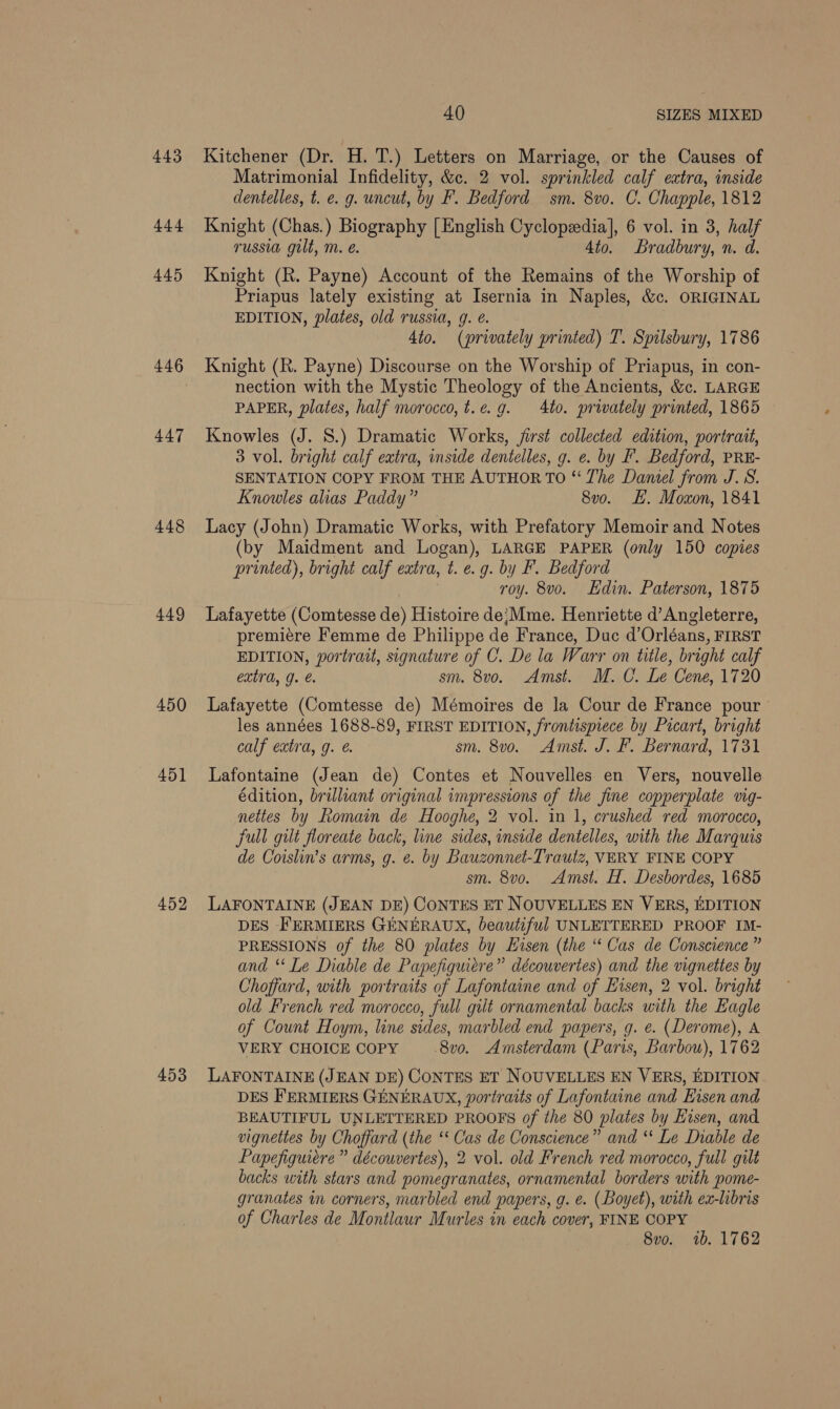 443 444 445 446 447 448 449 450 451 452 453 40 SIZES MIXED Kitchener (Dr. H. T.) Letters on Marriage, or the Causes of Matrimonial Infidelity, &amp;c. 2 vol. sprinkled calf extra, inside dentelles, t. e. g. uncut, by F. Bedford sm. 8vo. C. Chapple, 1812 Knight (Chas.) Biography [English Cyclopzedia], 6 vol. in 3, half russia gilt, m. é. 4to. Bradbury, n. d. Knight (R. Payne) Account of the Remains of the Worship of Priapus lately existing at Isernia in Naples, &amp;c. ORIGINAL EDITION, plates, old russia, g. é. 4to. (privately printed) T. Spilsbury, 1786 Knight (R. Payne) Discourse on the Worship of Priapus, in con- nection with the Mystic Theology of the Ancients, &amp;c. LARGE PAPER, plates, half morocco, t.¢. 9g. 4to. privately printed, 1865 Knowles (J. 8.) Dramatic Works, first collected edition, portrait, 3 vol. bright calf extra, inside dentelles, g. e. by F. Bedford, PRE- SENTATION COPY FROM THE AUTHOR TO “ The Daniel from J.S. Knowles alias Paddy” 8vo. EH. Moxon, 1841 Lacy (John) Dramatic Works, with Prefatory Memoir and Notes (by Maidment and Logan), LARGE PAPER (only 150 copies printed), bright calf extra, t. e.g. by F. Bedford roy. 8vo. Edin. Paterson, 1875 Lafayette (Comtesse de) Histoire de;Mme. Henriette d’ Angleterre, premiére Femme de Philippe de France, Duc d’Orléans, FIRST EDITION, portrait, signature of C. De la Warr on title, bright calf extra, g. sm. 8vo. Amst. M. C. Le Cene, 1720 Lafayette (Comtesse de) Mémoires de la Cour de France pour les années 1688-89, FIRST EDITION, frontispiece by Picart, bright calf extra, g. @. sm. 8vo. Amst. J. F. Bernard, 1731 Lafontaine (Jean de) Contes et Nouvelles en Vers, nouvelle édition, brilliant original impressions of the fine copperplate vig- nettes by Romain de Hooghe, 2 vol. in 1, crushed red morocco, Full gilt floreate back, line sides, inside dentelles, with the Marquis de Coislin’s arms, g. ¢. by Bauzonnet-Trautz, VERY FINE COPY sm. 8vo. Amst. H. Desbordes, 1685 LAFONTAINE (JEAN DE) CONTES ET NOUVELLES EN VERS, EDITION DES FERMIERS GENERAUX, beautiful UNLETTERED PROOF IM- PRESSIONS of the 80 plates by LHisen (the “ Cas de Conscience ” and ‘‘ Le Diable de Papefiguiere” découvertes) and the vignettes by Choffard, with portraits of Lafontaine and of Eisen, 2 vol. bright old French red morocco, full gilt ornamental backs with the Eagle of Count Hoym, line sides, marbled end papers, g. e. (Derome), A VERY CHOICE COPY -8v0. Amsterdam (Paris, Barbou), 1762 LAFONTAINE (JEAN DE) CONTES ET NOUVELLES EN VERS, EDITION DES FERMIERS GENERAUX, portraits of Lafontaine and Eisen and BEAUTIFUL UNLETTERED PROOFS of the 80 plates by Hisen, and vignettes by Choffard (the “ Cas de Conscience” and “* Le Diable de Papefiguiere” découvertes), 2 vol. old French red morocco, full gilt backs with stars and pomegranates, ornamental borders with pome- granates in corners, marbled end papers, g. e. (Boyet), with ex-libris of Charles de Montlaur Murles in each cover, FINE COPY 8vo. 1b. 1762