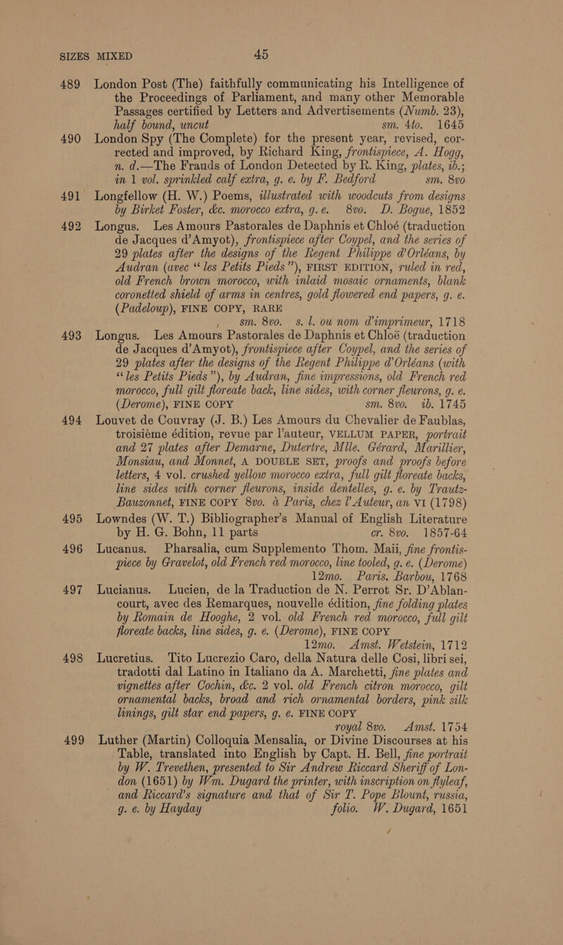 489 490 492 493 494 495 496 497 498 499 London Post (The) faithfully communicating his Intelligence of the Proceedings of Parliament, and many other Memorable Passages certified by Letters and Advertisements (Numb. 23), half bound, uncut sm. 4t0. 1645 London Spy (The Complete) for the present year, revised, cor- rected and improved, by Richard King, frontispiece, A. Hogg, n. d.—The Frauds of London Detected by R. King, plates, ib.; in 1 vol. sprinkled calf extra, g. e. by F. Bedford sm. 8vo0 Longfellow (H. W.) Poems, illustrated with woodcuts from designs by Birket Foster, &amp;c. morocco extra, g.e. 8vo. D. Bogue, 1852 Longus. Les Amours Pastorales de Daphnis et Chloé (traduction de Jacques d’Amyot), frontispiece after Coypel, and the series of 29 plates after the designs of the Regent Philippe d’ Orléans, by Audran (avec “les Petits Pieds”), FIRST EDITION, ruled in red, old French brown morocco, with inlaid mosace ornaments, blank coronetted shield of arms in centres, gold flowered end papers, g. é. (Padeloup), FINE COPY, RARE , $m. 8vo. 8s. l. ow nom @imprimeur, 1718 Longus. Les Amours Pastorales de Daphnis et Chloé (traduction de Jacques d’Amyot), frontispiece after Coypel, and the series of 29 plates after the designs of the Regent Philippe d'Orléans (with “les Petits Pieds”), by Audran, fine impressions, old French red morocco, full gilt floreate back, line sides, with corner fleurons, g. e. (Derome), FINE COPY sm. 8vo. 1b. 1745 Louvet de Couvray (J. B.) Les Amours du Chevalier de Faublas, troisiéme édition, revue par l’auteur, VELLUM PAPER, portrait and 27 plates after Demarne, Dutertre, Mule. Gérard, Mariller, Monsiau, and Monnet, A DOUBLE SET, proofs and proofs before letters, 4 vol. crushed yellow morocco extra, full gilt floreate backs, line sides with corner fieurons, inside dentelles, g. e. by Trautz- Bauzonnet, FINE COPY 8v0. &amp; Paris, chez l Auteur, an VI (1798) Lowndes (W. T.) Bibliographer’s Manual of English Literature by H. G. Bohn, 11 parts cr. 8vo. 1857-64 Lucanus. Pharsalia, cum Supplemento Thom. Maii, fine frontis- prece by Gravelot, old French red morocco, line tooled, g. e. (Derome) 12mo. Paris. Barbou, 1768 Lucianus. Lucien, de la Traduction de N. Perrot Sr. D’Ablan- court, avec des Remarques, nouvelle édition, fine folding plates by Romain de Hooghe, 2 vol. old French red morocco, full gilt floreate backs, line sides, g. e. (Derome), FINE COPY 12mo. Amst. Wetstein, 1712 Lucretius. ‘Tito Lucrezio Caro, della Natura delle Cosi, libri sei, tradotti dal Latino in Italiano da A. Marchetti, fine plates and vignettes after Cochin, &amp;c. 2 vol. old French citron morocco, gilt ornamental backs, broad and rich ornamental borders, pink silk linings, gilt star end papers, g. ¢. FINE COPY royal 8vo. Amst. 1754 Luther (Martin) Colloquia Mensalia, or Divine Discourses at his Table, translated into English by Capt. H. Bell, fine portrait by W. Trevethen, presented to Sir Andrew Riccard Sheriff of Lon- don (1651) by Wm. Dugard the printer, with inscription on flyleaf, and ficcard’s signature and that of Sir T. Pope Blount, russia, g. €. by Hayday folio. W, Dugard, 1651 /