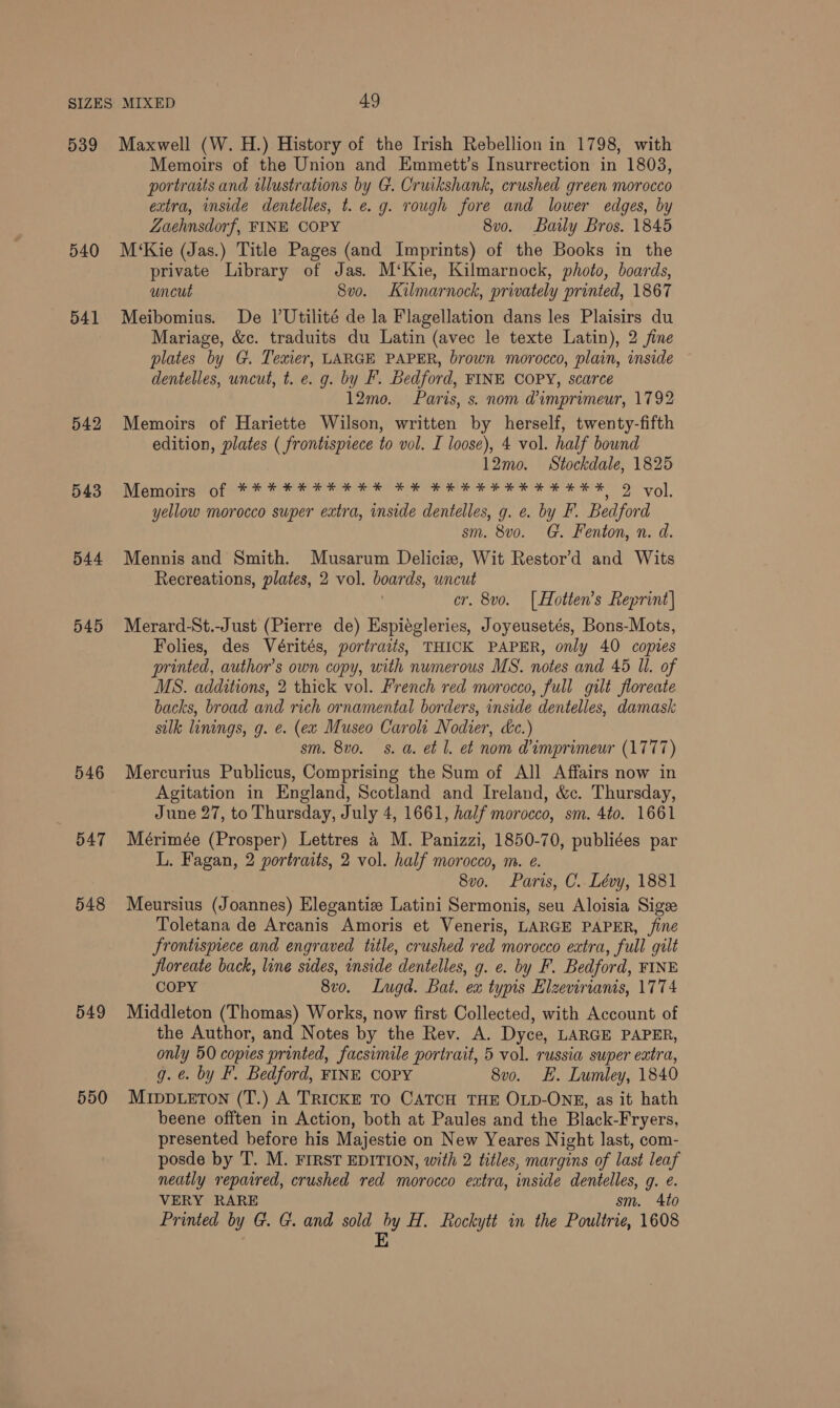 539 540 541 542 543 544 545 546 BAT 548 549 550 Maxwell (W. H.) History of the Irish Rebellion in 1798, with Memoirs of the Union and Emmett’s Insurrection in 1803, portraits and illustrations by G. Cruikshank, crushed green morocco extra, inside dentelles, t.e. g. rough fore and lower edges, by ZLaehnsdorf, FINE COPY 8v0. Baily Bros. 1845 M‘Kie (Jas.) Title Pages (and Imprints) of the Books in the private Library of Jas. M‘Kie, Kilmarnock, photo, boards, uncut 8vo. Kilmarnock, privately printed, 1867 Meibomius. De VUtilité de la Flagellation dans les Plaisirs du Mariage, &amp;c. traduits du Latin (avec le texte Latin), 2 fine plates by G. Texier, LARGE PAPER, brown morocco, plain, inside dentelles, wncut, t. e. g. by F. Bedford, FINE COPY, scarce 12mo. Paris, s. nom @imprimeur, 1792 Memoirs of Hariette Wilson, written by herself, twenty-fifth edition, plates ( frontispiece to vol. I loose), 4 vol. half bound 12mo. Stockdale, 1825 Memoirs of *****¥*#*¥ #4 * ¥X RHHHHHHHHHEX 9 vol, yellow morocco super extra, inside dentelles, g. e. by F. Bedford sm. 8vo. G. Fenton, n. d. Mennis and Smith. Musarum Delicie, Wit Restor’d and Wits Recreations, plates, 2 vol. boards, uncut | cr. 8vo. [Hotten’s Reprint] Merard-St.-Just (Pierre de) Espiégleries, Joyeusetés, Bons-Mots, Folies, des Vérités, portraits, THICK PAPER, only 40 copies printed, author's own copy, with numerous MS. notes and 45 Il. of MS. additions, 2 thick vol. French red morocco, full gilt floreate backs, broad and rich ornamental borders, inside dentelles, damask silk linings, g. ¢. (ew Museo Carolt Nodier, dc.) sm. 8v0. 8. a. et Ll. et nom d@imprimeur (1777) Mercurius Publicus, Comprising the Sum of All Affairs now in Agitation in England, Scotland and Ireland, &amp;c. Thursday, June 27, to Thursday, July 4, 1661, half morocco, sm. 4to. 1661 Mérimée (Prosper) Lettres a M. Panizzi, 1850-70, publiées par L. Fagan, 2 portraits, 2 vol. half morocco, m. e. 8vo. Paris, C. Lévy, 1881 Meursius (Joannes) Elegantize Latini Sermonis, seu Aloisia Sigze Toletana de Arcanis Amoris et Veneris, LARGE PAPER, fine frontispiece and engraved title, crushed red morocco extra, full gilt Jloreate back, line sides, inside dentelles, g. e. by F. Bedford, FINE COPY 8vo. Lugd. Bat. ex typis Elzevirianis, 1774 Middleton (Thomas) Works, now first Collected, with Account of the Author, and Notes by the Rev. A. Dyce, LARGE PAPER, only 50 copies printed, facsimile portrait, 5 vol. russia super extra, g. ¢. by F. Bedford, FINE COPY 8vo. £. Lumley, 1840 MIDDLETON (T.) A TRICKE TO CATCH THE OLD-ONE, as it hath beene offten in Action, both at Paules and the Black-Fryers, presented before his Majestie on New Yeares Night last, com- posde by T. M. FIRST EDITION, with 2 titles, margins of last leaf neatly repaired, crushed red morocco extra, inside dentelles, g. e. VERY RARE sm. 4to Printed by G. G. and sold by H. Rockytt in the Poultrie, 1608 E