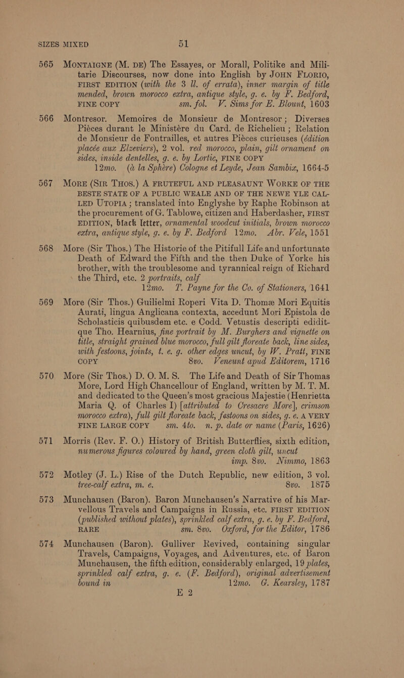 565 566 567 568 569 570 574 MontTAIGNE (M. DE) The Essayes, or Morall, Politike and Mili- tarie Discourses, now done into English by JOHN FLorIo, FIRST EDITION (with the 3 ll. of errata), inner margin of title mended, brown morocco extra, antique style, g. e. by F. Bedford, FINE COPY sm. fol. V. Sims for E. Blount, 1603 Montresor. Memoires de Monsieur de Montresor; Diverses Piéces durant le Ministére du Card. de Richelieu ; Relation de Monsieur de Fontrailles, et autres Piéces curieuses (édition placée aux Elzeviers), 2 vol. red morocco, plain, gilt ornament on sides, inside dentelles, g. e. by Lortic, FINE COPY 12mo. (a la Sphere) Cologne et Leyde, Jean Sambia, 1664-5 More (Sir THos.) A FRUTEFUL AND PLEASAUNT WORKE OF THE BESTE STATE OF A PUBLIC WEALE AND OF THE NEWE YLE CAL- LED UTopPI4 ; translated into Englyshe by Raphe Robinson at the procurement of G. Tablowe, citizen and Haberdasher, FIRST EDITION, black letter, ornamental woodcut initials, brown morocco extra, antique style, g. e. by F. Bedford 12mo. Abr. Vele, 1551 More (Sir Thos.) The Historie of the Pitifull Life and unfortunate Death of Edward the Fifth and the then Duke of Yorke his brother, with the troublesome and tyrannical reign of Richard » the Third, etc. 2 portraits, calf 12mo. T. Payne for the Co. of Stationers, 1641 More (Sir Thos.) Guilielmi Roperi Vita D. Thome Mori Equitis Aurati, lingua Anglicana contexta, accedunt Mori Epistola de Scholasticis quibusdem etc. e Codd. Vetustis descripti edidit- que Tho. Hearnius, fine portrait by M. Burghers and vignette on title, straight grained blue morocco, full gilt floreate back, line sides, with festoons, joints, t. &amp;. g. other edges uncut, by W. Pratt, FINE COPY 8vo. Veneunt apud Editorem, 1716 More (Sir Thos.) D.O. M.S. The Life and Death of Sir Thomas More, Lord High Chancellour of England, written by M. T. M. and dedicated to the Queen’s most gracious Majestie (Henrietta Maria Q. of Charles I) [attributed to Cresacre More], crimson morocco extra), full gilt floreate back, festoons on sides, g. €. A VERY FINE LARGE COPY = sm. 4to. n. p. date or name (Paris, 1626) Morris (Rev. F. O.) History of British Butterflies, sixth edition, numerous figures coloured by hand, green cloth gilt, uncut amp. 8vo. Nimmo, 1863 Motley (J. L.) Rise of the Dutch Republic, new edition, 3 vol. tree-calf extra, m. @. 8vo. 1875 Munchausen (Baron). Baron Munchausen’s Narrative of his Mar- vellous Travels and Campaigns in Russia, etc. FIRST EDITION (published without plates), sprinkled calf extra, g. e. by F. Bedford, RARE sm. 8vo. Oxford, for the Editor, 1786 Munchausen (Baron). Gulliver Revived, containing singular Travels, Campaigns, Voyages, and Adventures, etc. of Baron Munchausen, the fifth edition, considerably enlarged, 19 plates, sprinkled calf extra, g. ¢. (F. Bedford), original advertisement bound wm 12mo. G. Kearsley, 1787 E 2