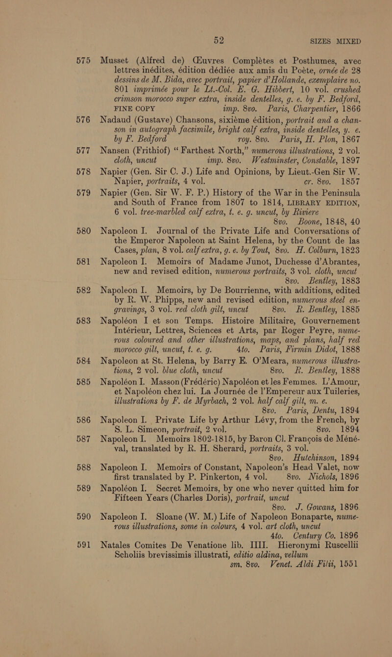 576 577 578 579 580 584 585 586 587 588 589 590 591 52 SIZES MIXED Musset (Alfred de) Ciuvres Complétes et Posthumes, avec lettres inédites, édition dédiée aux amis du Poéte, ornée de 28 dessins de M. Bida, avec portrait, papier d’ Holiande, exemplaire no. 801 imprimée pour le Lt.-Col. E. G. Hibbert, 10 vol. crushed crimson morocco super extra, inside dentelles, g. ¢. by F. Bedford, FINE COPY ump. 8vo. Paris, Charpentier, 1866 Nadaud (Gustave) Chansons, sixiéme édition, portrait and a chan- son in autograph facsimile, bright calf extra, inside dentelles, y. e. by F. Bedford roy. 8vo. Paris, H. Plon, 1867 Nansen (Frithiof) “ Farthest North,” numerous illustrations, 2 vol. cloth, uncut ump. 8vo. Westminster, Constable, 1897 Napier (Gen. Sir C. J.) Life and Opinions, by Lieut.-Gen Sir W. Napier, portraits, 4 vol. cr. 8vo. 1857 Napier (Gen. Sir W. F. P.) History of the War in the Peninsula and South of France from 1807 to 1814, LIBRARY EDITION, 6 vol. tree-marbled calf extra, t. e. g. uncut, by Riviere 8vo. Boone, 1848, 40 Napoleon J. Journal of the Private Life and Conversations of the Emperor Napoleon at Saint Helena, by the Count de las Cases, plan, 8 vol. calf exira, g. e. by Tout, 8v0. H. Colburn, 1823 Napoleon I. Memoirs of Madame Junot, Duchesse d’Abrantes, new and revised edition, numerous portraits, 3 vol. cloth, uncut — 8v0. Bentley, 1883 Napoleon I. Memoirs, by De Bourrienne, with additions, edited by R. W. Phipps, new and revised edition, numerous steel en- gravings, 3 vol. red cloth gilt, uncut 8vo. LR. Bentley, 1885 Napoléon I et son Temps. Histoire Militaire, Gouvernement Intérieur, Lettres, Sciences et Arts, par Roger Peyre, nume- yous coloured and other illustrations, maps, and plans, half red morocco gilt, uncut, t. e. g. 4to. Paris, Firmin Didot, 1888 Napoleon at St. Helena, by Barry E. O’Meara, numerous illustra- tions, 2 vol. blue cloth, uncut 8vo. . Bentley, 1888 Napoléon I. Masson(Frédéric) Napoléon et les Femmes. L’Amour, et Napoléon chez lui. La Journée de lEmpereur aux Tuileries, illustrations by F. de Myrbach, 2 vol. half calf gilt, m. e. 8vo. Paris, Dentu, 1894 Napoleon I. Private Life by Arthur Lévy, from the French, by S. L. Simeon, portrait, 2 vol. 8vo. 1894 Napoleon I. Memoirs 1802-1815, by Baron Cl. Francois de Méné- val, translated by R. H. Sherard, portraits, 3 vol. 8v0. Hutchinson, 1894 Napoleon I. Memoirs of Constant, Napoleon’s Head Valet, now first translated by P. Pinkerton, 4 vol. 8vo. Nichols, 1896 Napoléon I. Secret Memoirs, by one who never quitted him for Fifteen Years (Charles Doris), portrait, uncut 8vo. J. Gowans, 1896 Napoleon I. Sloane (W. M.) Life of Napoleon Bonaparte, nwme- rous illustrations, some in colours, 4 vol. art cloth, uncut 4to. Century Co. 1896 Natales Comites De Venatione lib. IIII. Hieronymi Ruscellii Scholiis brevissimis illustrati, editio aldina, vellum sm. 8v0o. Venet. Aldi Filu, 1551