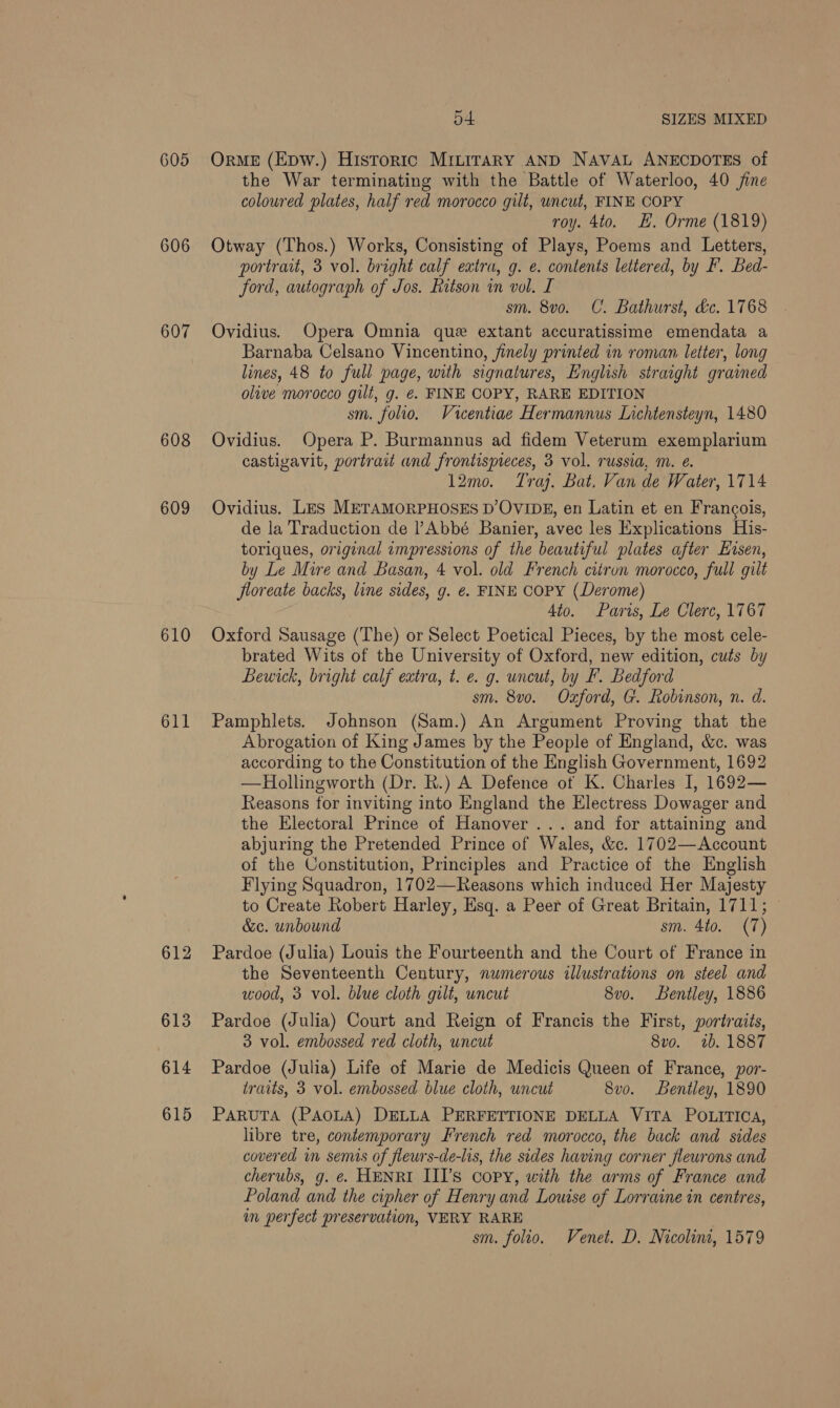 605 606 607 6038 609 610 611 612 613 614 615 54 SIZES MIXED OrME (Epw.) Historic MImirary AND NAVAL ANECDOTES of the War terminating with the Battle of Waterloo, 40 jine coloured plates, half red morocco gilt, uncut, FINE COPY roy. 4to. EH. Orme (1819) Otway (Thos.) Works, Consisting of Plays, Poems and Letters, portrait, 3 vol. bright calf extra, g. e. contents lettered, by F. Bed- ford, autograph of Jos. Batson in vol. I sm. 8v0o. C. Bathurst, déc. 1768 Ovidius. Opera Omnia que extant accuratissime emendata a Barnaba Celsano Vincentino, finely printed in roman letter, long lines, 48 to full page, with signatures, English straight grammed olive morocco gilt, g. €. FINE COPY, RARE EDITION sm. folio. Vicentiae Hermannus Lichtensteyn, 1480 Ovidius. Opera P. Burmannus ad fidem Veterum exemplarium castigavit, portrait and frontispeces, 3 vol. russia, m. e. 12mo. Tra. Bat. Van de Water, 1714 Ovidius. Les METAMORPHOSES D’OVIDE, en Latin et en Francois, de la Traduction de ?Abbé Banier, avec les Explications His- toriques, original impressions of the beautiful plates after Kisen, by Le Mire and Basan, 4 vol. old French citron morocco, full gilt floreate backs, line sides, g. e. FINE COPY (Derome) 4to. Paris, Le Clerc, 1767 Oxford Sausage (The) or Select Poetical Pieces, by the most cele- brated Wits of the University of Oxford, new edition, cuts by Bewick, bright calf extra, t. e. g. uncut, by F. Bedford sm. 8v0. Oxford, G. Robinson, n. d. Pamphlets. Johnson (Sam.) An Argument Proving that the Abrogation of King James by the People of England, &amp;c. was according to the Constitution of the English Government, 1692 —Hollingworth (Dr. R.) A Defence of K. Charles I, 1692— Reasons for inviting into England the Electress Dowager and the Electoral Prince of Hanover ... and for attaining and abjuring the Pretended Prince of Wales, &amp;c. 1702—Account of the Constitution, Principles and Practice of the English Flying Squadron, 1702—Reasons which induced Her Majesty to Create Robert Harley, Esq. a Peer of Great Britain, 1711; — &amp;c. unbound sm. 4to. (7) Pardoe (Julia) Louis the Fourteenth and the Court of France in the Seventeenth Century, numerous illustrations on steel and wood, 3 vol. blue cloth gilt, uncut 8vo. Bentley, 1886 Pardoe (Julia) Court and Reign of Francis the First, portraits, 3 vol. embossed red cloth, uncut 8vo. 1b. 1887 Pardoe (Julia) Life of Marie de Medicis Queen of France, por- traits, 3 vol. embossed blue cloth, uncut 8vo. Bentley, 1890 PARUTA (PAOLA) DELLA PERFETTIONE DELLA VITA POLITICA, libre tre, contemporary French red morocco, the back and sides covered in semis of flewrs-de-lis, the sides having corner flewrons and cherubs, g. e. HENRI IITs copy, with the arms of France and Poland and the cipher of Henry and Louise of Lorraine in centres, im perfect preservation, VERY RARE sm. folio. Venet. D. Nicolini, 1579
