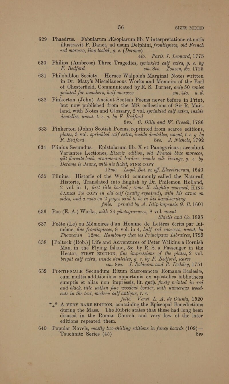 629 630 631 632 633 634 635 636 637 638 639 640 56 SIZES MIXED Phaedrus. Fabularum AXsopiarum lib. V interpretatione et notis illustravit P. Danet, ad usum Delphini, frontispiece, old French red morocco, line tooled, g. e. (Derome) 4to. Paris. J. Leonard, 1775 Philips (Ambrose) Three Tragedies, sprinkled calf extra, g. e. by F. Bedford sm. 8vo. Tonson, &amp;c. 1725 Philobiblon Society. Horace Walpole’s Marginal Notes written in Dr. Maty’s Miscellaneous Works and Memoirs of the Earl of Chesterfield, Communicated by R. S. Turner, only 50 copies printed for members, half morocco sm. 4to. n.d. Pinkerton (John) Ancient Scotish Poems never before in Print, but now published from the MS. collections of Sir R. Mait- land, with Notes and Glossary, 2 vol. sprinkled calf extra, inside dentelles, uncut, t. e. g. by F. Bedford 8vo. C. Dilly and W. Creech, 1786 Pinkerton (John) Scotish Poems, reprinted from scarce editions, plates, 3 vol. sprinkled calf extra, inside dentelles, uncut, t. e. g. by F. Bedford 8vo. J. Nichols, 1792 Plinius Secundus. Epistolarum lib. X et Panegyricus ; accedunt Variantes Lectiones, Hizewir edition, old French blue morocco, gilt floreate back, ornamental borders, inside silk linings, g. e. by Derome le Jeune, with his ticket, FINE COPY 12mo. Lugd. Bat. ex off. Elzeviriorum, 1640 Plinius. Historie of the World commonly called the Naturall Historie, Translated into English by Dr. Philemon Holland, 2 vol. in 1, first title backed ; some Ul. slightly wormed, KING JAMES I’s copy in old calf (neatly repaired), with his arms on sides, and a note on 2 pages said to be in his hand-writing folio. printed by A. Islip impensis G. B. 1601 Poe (H. A.) Works, with 24 photogravures, 8 vol. uncut Shiells and Co. 1895 Poete (Le) ou Mémoires d’un Homme de Lettres écrits par lui- méme, fine frontispieces, 8 vol. in 4, half red morocco, uncut, by Thouvenin 12mo. Hambourg chez les Principaus Libratres, 1799 [Poltock (Rob.)] Life and Adventures of Peter Wilkins a Cornish Man, in the Flying Island, &amp;c. by R. S. a Passenger in the Hector, FIRST EDITION, fine impressions of the plates, 2 vol. bright calf extra, inside dentelles, g. e. by F. Bedford, scarce sm. 8vo. J. Robinson and hk. Dodsley, 1751 PONTIFICALE Secundum Ritum Sacrosancte Romane Ecclesia, cum multis additionibus opportunis ex apostolica bibliotheca sumptis et alias non impressis, lit. goth. finely printed in red and black, title within fine woodcut border, with numerous wood- cuts in the text, modern calf antique, Tr. é. folto. Venet. L. A. de Giunta, 1520 during the Mass. The Rubric states that these had long been disused in the Roman Church, and very few of the later editions repeated them. Popular Novels, mostly two-shilling editions in fancy boards (109)— Tauchnitz Series (45) 8vo