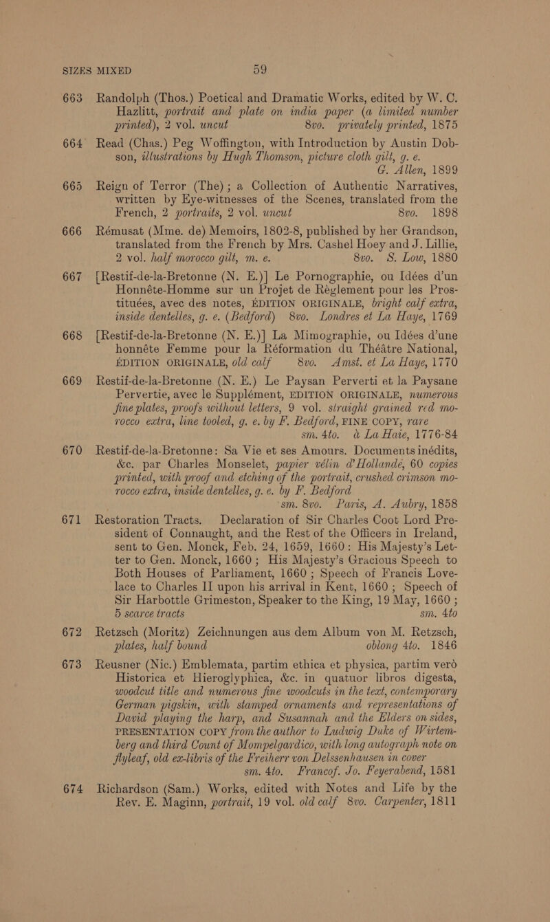 663 667 668 671 672 673 674 Randolph (Thos.) Poetical and Dramatic Works, edited by W. C. Hazlitt, portrait and plate on india paper (a limited number printed), 2 vol. uncut 8vo. privately printed, 1875 Read (Chas.) Peg Woffington, with Introduction by Austin Dob- son, wlustrations by Hugh Thomson, picture cloth gilt, g. e. G. Allen, 1899 Reign of Terror (The); a Collection of Authentic Narratives, written by Eye-witnesses of the Scenes, translated from the French, 2 portraits, 2 vol. uncut 8vo. 1898 Rémusat (Mme. de) Memoirs, 1802-8, published by her Grandson, translated from the French by Mrs. Cashel Hoey and J. Lillie, 2 vol. half morocco gilt, m. e. 8v0. S. Low, 1880 [ Restif-de-la-Bretonne (N. E.)] Le Pornographie, ou Idées d’un Honnéte-Homme sur un Projet de Réeglement pour les Pros- tituées, avec des notes, EDITION ORIGINALE, bright calf extra, inside dentelles, g. e. (Bedford) 8vo. Londres et La Haye, 1769 {Restif-de-la-Bretonne (N. E.)] La Mimographie, ou Idées d’une honnéte Femme pour la Réformation du Théatre National, EDITION ORIGINALE, old calf 8vo. Amst. et La Haye, 1770 Restif-de-la-Bretonne (N. E.) Le Paysan Perverti et la Paysane Pervertie, avec le Supplément, EDITION ORIGINALE, numerous Jine plates, proofs without letters, 9 vol. straight grained red mo- rocco extra, line tooled, g. e. by F. Bedford, FINE COPY, rare sm. 4to. a&amp; La Hate, 1776-84 Restif-de-la-Bretonne: Sa Vie et ses Amours. Documents inédits, &amp;c. par Charles Monselet, papier vélin d’ Hollunde, 60 copies printed, with proof and etching of the portrait, crushed crimson mo- rocco extra, inside dentelles, g. e. by F. Bedford ‘sm. 8vo. Paris, A. Aubry, 1858 Restoration Tracts. Declaration of Sir Charles Coot Lord Pre- sident of Connaught, and the Rest of the Officers in Ireland, sent to Gen. Monck, Feb. 24, 1659, 1660: His Majesty’s Let- ter to Gen. Monck, 1660; His Majesty’s Gracious Speech to Both Houses of Parliament, 1660 ; Speech of Francis Love- lace to Charles II upon his arrival in Kent, 1660; Speech of Sir Harbottle Grimeston, Speaker to the King, 19 May, 1660 ; 5 scarce tracts sm. 4t0 Retzsch (Moritz) Zeichnungen aus dem Album von M. Retzsch, plates, half bound oblong 4to. 1846 Reusner (Nic.) Emblemata, partim ethica et physica, partim vero Historica et Hieroglyphica, &amp;c. in quatuor libros digesta, woodcut title and numerous fine woodcuts in the text, contemporary German pigskin, with stamped ornaments and representations of David playing the harp, and Susannah and the Elders on sides, PRESENTATION COPY from the author to Ludwig Duke of Wirtem- berg and third Count of Mompelgardico, with long wutograph note on Jiyleaf, old ex-libris of the Freiherr von Delssenhausen in cover sm. 4to. Francof. Jo. Feyerabend, 1581 Richardson (Sam.) Works, edited with Notes and Life by the Rey. E. Maginn, portrait, 19 vol. old calf 8vo. Carpenter, 1811