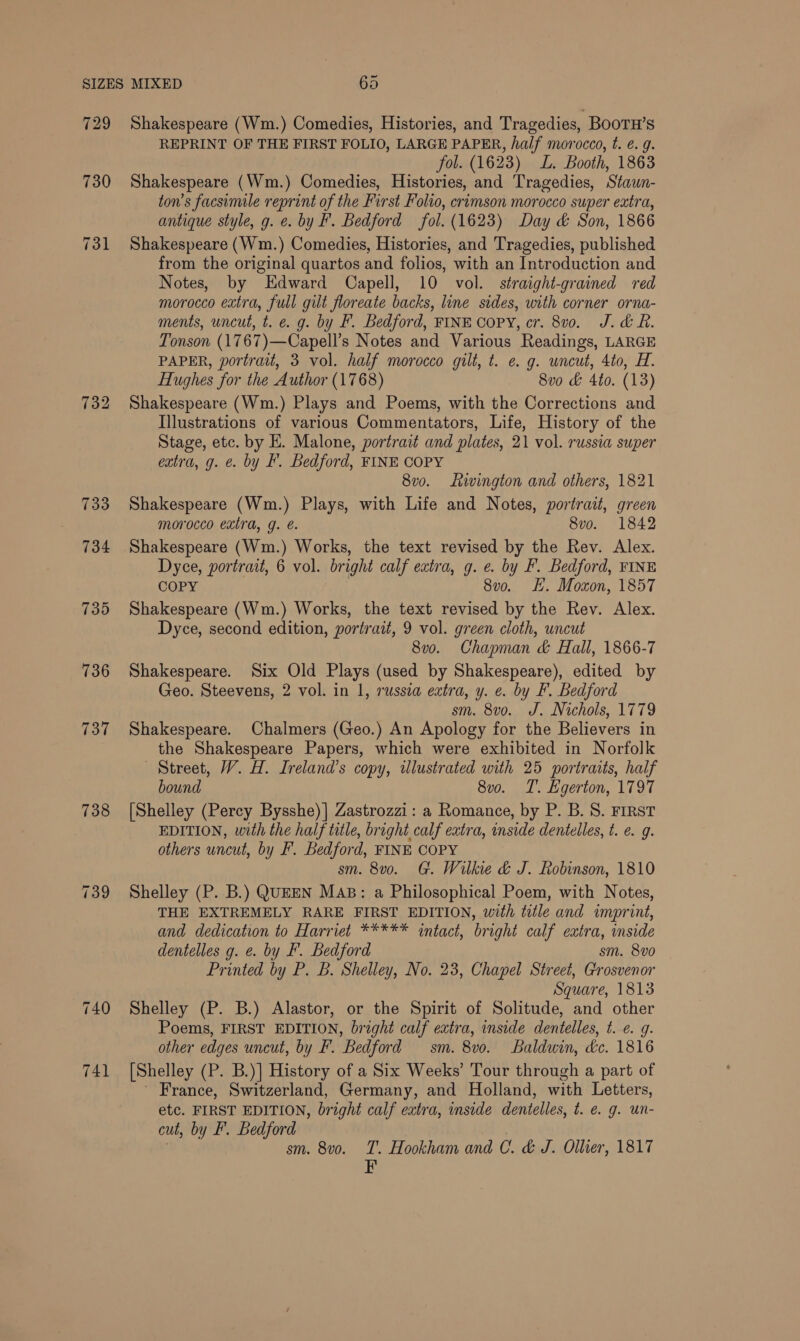 729 730 734 736 737 738 Shakespeare (Wm.) Comedies, Histories, and Tragedies, BOOTH’S REPRINT OF THE FIRST FOLIO, LARGE PAPER, half morocco, t. ¢. g. fol. (1623) L. Booth, 1863 Shakespeare (Wm.) Comedies, Histories, and Tragedies, Stawn- ton’s facsimile reprint of the First Folio, crimson morocco super extra, antique style, g. e. by F. Bedford fol. (1623) Day &amp; Son, 1866 Shakespeare (Wm.) Comedies, Histories, and Tragedies, published from the original quartos and folios, with an Introduction and Notes, by Edward Capell, 10 vol. straight-grained red morocco extra, full gilt floreate backs, line sides, with corner orna- ments, uncut, t. e. g. by F. Bedford, FINE Copy, cr. 8vo. J. df. Tonson (1767)—Capell’s Notes and Various Readings, LARGE PAPER, portrait, 3 vol. half morocco gilt, t. e. g. uncut, 4to, H. Hughes for the Author (1768) 8vo &amp; 4to. (13) Shakespeare (Wm.) Plays and Poems, with the Corrections and Illustrations of various Commentators, Life, History of the Stage, etc. by E. Malone, portrait and plates, 21 vol. russia super extra, g. e. by I. Bedford, FINE COPY 8v0. Livington and others, 1821 Shakespeare (Wm.) Plays, with Life and Notes, portrait, green morocco extra, g. é. 8vo. 1842 Shakespeare (Wm.) Works, the text revised by the Rev. Alex. Dyce, portrait, 6 vol. bright calf extra, g. e. by F. Bedford, FINE COPY 8v0o. HE. Moxon, 1857 Shakespeare (Wm.) Works, the text revised by the Rev. Alex. Dyce, second edition, portrait, 9 vol. green cloth, uncut 8vo. Chapman &amp; Hall, 1866-7 Shakespeare. Six Old Plays (used by Shakespeare), edited by Geo. Steevens, 2 vol. in 1, russza extra, y. e. by F. Bedford sm. 8vo. J. Nichols, 1779 Shakespeare. Chalmers (Geo.) An Apology for the Believers in the Shakespeare Papers, which were exhibited in Norfolk Street, W. H. Ireland’s copy, tlustrated with 25 portraits, half bound 8vo. T. Egerton, 1797 [Shelley (Percy Bysshe)] Zastrozzi: a Romance, by P. B.S. FIRST EDITION, with the half title, bright calf extra, inside dentelles, t. e.g. others uncut, by F. Bedford, FINE COPY sm. 8v0o. G. Wilkie &amp; J. Robinson, 1810 Shelley (P. B.) QUEEN MAB: a Philosophical Poem, with Notes, THE EXTREMELY RARE FIRST EDITION, with title and imprint, and dedication to Harriet ***** intact, bright calf extra, inside dentelles g. e. by F. Bedford sm. 8vo Printed by P. B. Shelley, No. 23, Chapel Street, Grosvenor Square, 1813 Shelley (P. B.) Alastor, or the Spirit of Solitude, and other Poems, FIRST EDITION, bright calf extra, inside dentelles, t. e. g. other edges uncut, by F. Bedford sm. 8vo. Baldwin, dc. 1816 [Shelley (P. B.)] History of a Six Weeks’ Tour through a part of ' France, Switzerland, Germany, and Holland, with Letters, etc. FIRST EDITION, bright calf extra, inside dentelles, t. €. g. un- cut, by F. Bedford sm. 8vo. T. Hookham and C. &amp; J. Ollier, 1817 F