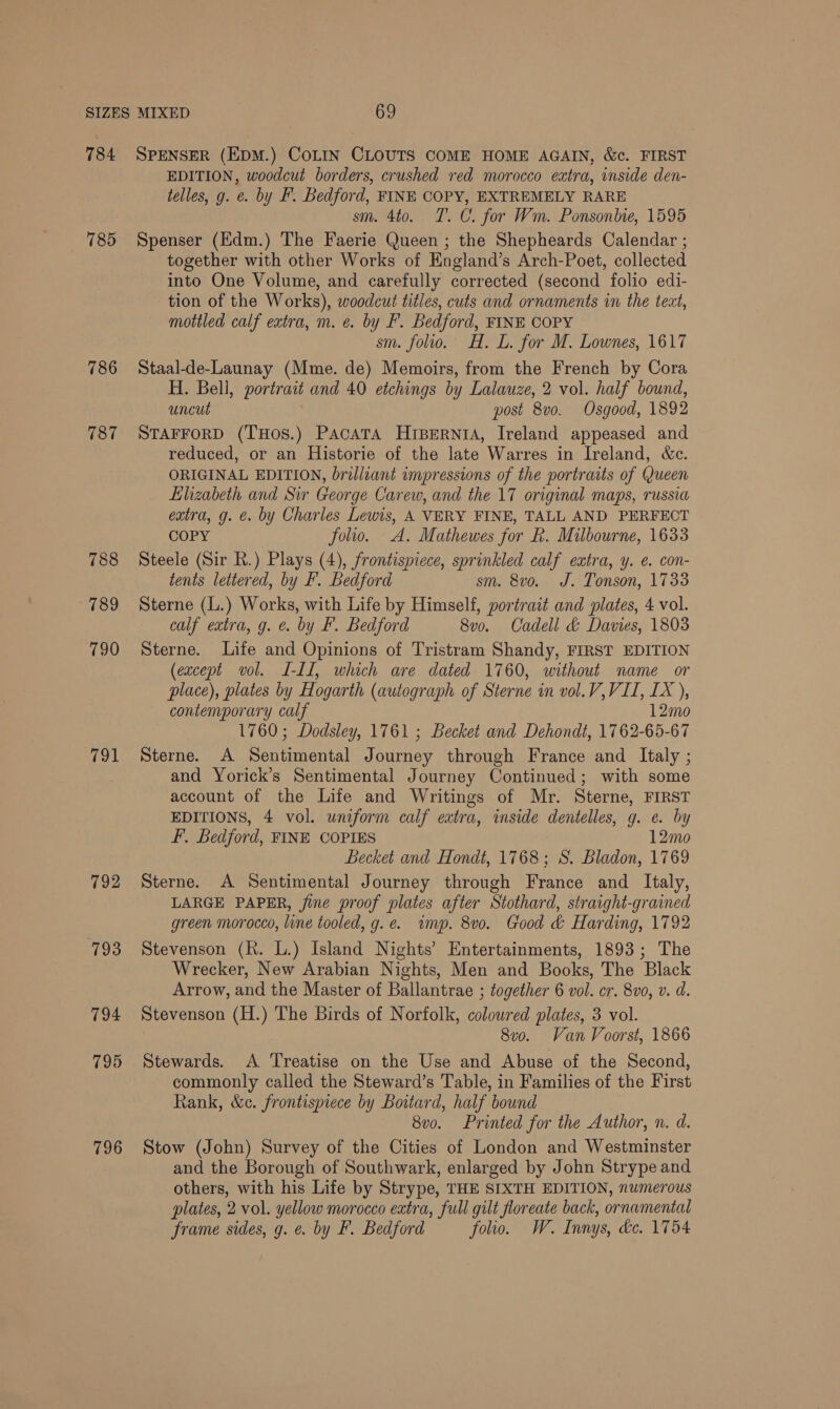 784 785 786 787 788 789 790 feat 792 793 794 795 796 SPENSER (EDM.) COLIN CLOUTS COME HOME AGAIN, &amp;c. FIRST EDITION, woodcut borders, crushed red morocco extra, inside den- telles, g. e. by F. Bedford, FINE COPY, EXTREMELY RARE sm. 4to. T. C. for Wm. Ponsonbie, 1595 Spenser (Hdm.) The Faerie Queen ; the Shepheards Calendar ; together with other Works of England’s Arch-Poet, collected into One Volume, and carefully corrected (second folio edi- tion of the Works), woodcut titles, cuts and ornaments in the teat, mottled calf extra, m. ¢. by F. Bedford, FINE COPY sm. folio. H. L. for M. Lownes, 1617 Staal-de-Launay (Mme. de) Memoirs, from the French by Cora H. Bell, portrait and 40 etchings by Lalauze, 2 vol. half bound, uncut post 8v0. Osgood, 1892 STAFFORD (THOS.) PacaTA HiperntA, Ireland appeased and reduced, or an Historie of the late Warres in Ireland, &amp;c. ORIGINAL EDITION, brilliant impressions of the portraits of Queen Elizabeth and Sir George Carew, and the 17 original maps, russia extra, g. e. by Charles Lewis, A VERY FINE, TALL AND PERFECT COPY folio. A. Mathewes for R. Milbourne, 1633 Steele (Sir R.) Plays (4), frontispiece, sprinkled calf extra, y. e. con- tents lettered, by F. Bedford sm. 8vo. J. Tonson, 1733 Sterne (L.) Works, with Life by Himself, portrait and plates, 4 vol. calf extra, g. &amp;. by F. Bedford 8vo. Cadell &amp; Davies, 1803 Sterne. Life and Opinions of Tristram Shandy, FIRST EDITION (except vol. I-Il, which are dated 1760, without name or place), plates by Hogarth (autograph of Sterne in vol.V, VII, IX ), contemporary calf 12mo 1760; Dodsley, 1761 ; Becket and Dehondt, 1762-65-67 Sterne. A Sentimental Journey through France and Italy ; and Yorick’s Sentimental Journey Continued; with some account of the Life and Writings of Mr. Sterne, FIRST EDITIONS, 4 vol. uniform calf extra, inside dentelles, g. e. by F. Bedford, FINE COPIES 12mo Becket and Hondt, 1768; S. Bladon, 1769 Sterne. A Sentimental Journey through France and _ Italy, LARGE PAPER, fine proof plates after Stothard, straight-grained green morocco, line tooled, g.e. wimp. 8vo. Good &amp; Harding, 1792 Stevenson (R. L.) Island Nights’ Entertainments, 1893; The Wrecker, New Arabian Nights, Men and Books, The Black Arrow, and the Master of Ballantrae ; together 6 vol. cr. 8vo, v. d. Stevenson (H.) The Birds of Norfolk, coloured plates, 3 vol. 8vo. Van Voorst, 1866 Stewards. A Treatise on the Use and Abuse of the Second, commonly called the Steward’s Table, in Families of the First Rank, &amp;c. frontispiece by Boitard, half bound 8v0. Printed for the Author, n. d. Stow (John) Survey of the Cities of London and Westminster and the Borough of Southwark, enlarged by John Strype and others, with his Life by Strype, THE SIXTH EDITION, numerous plates, 2 vol. yellow morocco extra, full gilt floreate back, ornamental frame sides, g. e. by F. Bedford folio. W. Innys, dc. 1754