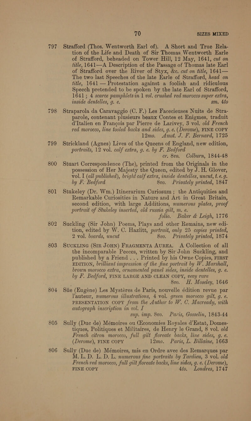 797 799 800 801 803 804 805 806 70 SIZES MIXED Strafford (Thos. Wentworth Earl of). A Short and True Rela- tion of the Life and Death of Sir Thomas Wentworth Earle of Strafford, beheaded on Tower Hill, 12 May, 1641, cut on title, 1641—A Description of the Passage of Thomas late Earl of Strafford over the River of Styx, &amp;c. cut on title, 1641— The two last Speeches of the late Earle of Strafford, head on title, 1641 — Protestation against a foolish and ridiculous Speech pretended to be spoken by the late Earl of Strafford, 1641; 4 scarce pamphlets in 1 vol. crushed red morocco super extra, inside dentelles, g. e. sm. 4to Straparola da Caravaggio (C. F.) Les Facecieuses Nuits de Stra- parole, contenant plusieurs beaux Contes et Enigmes, traduit d’Italien en Francois par Pierre de Larivey, 3 vol. old French red morocco, line tooled backs and sides, g. e. (Derome), FINE COPY 12mo. Amst. J. F. Bernard, 1725 Strickland (Agnes) Lives of the Queens of England, new edition, portraits, 12 vol. calf extra, g. e. by F. Bedford cr. 8vo. Colburn, 1844-48 Stuart Correspondence (The), printed from the Originals in the possession of Her Majesty the Queen, edited by J. H. Glover, vol. I (all published), bright calf extra, inside dentelles, uncut, t.e. 9. by F. Bedford 8vo. Privately printed, 1847 Stukeley (Dr. Wm.) Itinerarium Curiosum; the Antiquities and Remarkable Curiosities in Nature and Art in Great Britain, second edition, with large Additions, numerous plates, proof portrait of Stukeley inserted, old russia gilt, m. e. folio. Baker &amp; Leigh, 1776 Suckling (Sir John) Poems, Plays and other Remains, new edi- tion, edited by W. C. Hazlitt, portrait, only 25 copies printed, 2 vol. boards, uncut 8vo. Privately printed, 1874 SUCKLING (SIR JOHN) FRAGMENTA AUREA. A Collection of all the incomparable Peeces, written by Sir John Suckling, and published by a Friend ... Printed by his Owne Copies, FIRST EDITION, brilliant impression of the fine portrait by W. Marshall, brown morocco extra, ornamented panel sides, inside dentelles, g. e. by F'. Bedford, FINE LARGE AND CLEAN COPY, vevy rare 8v0. H. Moseley, 1646 Stie (Eugéne) Les Mystéres de Paris, nouvelle édition revue par Yauteur, numerous illustrations, 4 vol. green morocco gilt, g. e. PRESENTATION COPY from the Author to W. C. Macready, with autograph inscription in vol. I ‘sup. mp. 8vo. Paris, Gosselin, 1843-44 Sully (Duc de) Mémoires ou (Economies Royales d’Estat, Domes- tiques, Politiques et Militaires, de Henry le Grand, 8 vol. old French citron morocco, full gilt floreate backs, line sides, g. e. (Derome), FINE COPY 12mo. Paris, L. Billaine, 1663 Sully (Duc de) Mémoires, mis en Ordre avec des Remarques par M.L. D. L. D. L. numerous fine portraits by Tardieu, 3 vol. old French red morocco, full gilt floreate backs, line sides, g. e. (Derome), FINE COPY 4to. Londres, 1747