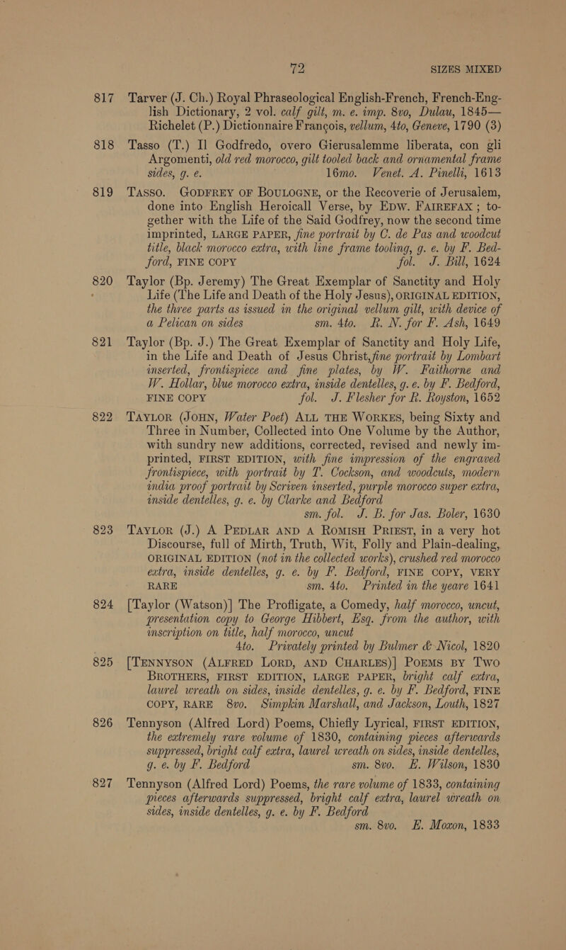 817 818 819 820 821 822 823 824 895 826 (ee SIZES MIXED Tarver (J. Ch. Bones Phraseological English-French, French-Eng- lish Dictionary, 2 vol. calf gill, m. €. muy. 8v0, Dulau, 1845— Richelet (P.) Dictionnaire Francois, vellum, 4to, Geneve, 1790 (3) Tasso (T.) Il Godfredo, overo Gierusalemme liberata, con gli Argomenti, old red morocco, gult tooled back and ornamental frame sides, g. e. l6mo. Venet. A. Pinellas, 1613 TASSO. GODFREY OF BOULOGNE, or the Recoverie of Jerusaiem, done into English Heroicall Verse, by EpDw. FAIREFAX ; to- gether with the Life of the Said Godfrey, now the second time imprinted, LARGE PAPER, fine portrait by C. de Pas and woodcut title, black morocco extra, with line frame tooling, g. e. by F. Bed- ford, FINE COPY fol. J. Bill, 1624 Taylor (Bp. Jeremy) The Great Exemplar of Sanctity and Holy Life (The Life and Death of the Holy Jesus), ORIGINAL EDITION, the three parts as issued in the original vellum gilt, with device of a Pelican on sides sm. 4to. RK. N. for F. Ash, 1649 Taylor (Bp. J.) The Great Exemplar of Sanctity and Holy Life, in the Life and Death of Jesus Christ,fine portrait by Lombart inserted, frontispiece and fine plates, by W. Faithorne and W. Hollar, blue morocco extra, inside dentelles, g. e. by F. Bedford, FINE COPY fol. J. Flesher for R. Royston, 1652 TAYLOR (JOHN, Water Poet) ALL THE WoRKES, being Sixty and Three in Number, Collected into One Volume by the Author, with sundry new additions, corrected, revised and newly im- printed, FIRST EDITION, with fine wmpression of the engraved Frontispiece, with portrait by T. Cockson, and woodcuts, modern india proof portrait by Scriven inserted, purple morocco super extra, inside dentelles, g. e. by Clarke and Bedford sm. fol. J. B. for Jas. Boler, 1630 TAYLOR (J.) A PEDLAR AND A RoMISH PRIEST, in a very hot Discourse, full of Mirth, Truth, Wit, Folly and Plain-dealing, ORIGINAL EDITION (not in the collected works), crushed red morocco extra, inside dentelles, g. e. by F. Bedford, FINE COPY, VERY RARE sm. 4to. Printed in the yeare 1641 [Taylor (Watson)] The Profligate, a Comedy, half morocco, uncut, presentation copy to George Hibbert, Esq. from the author, with mscription on tatle, half morocco, uncut 4to. Privately printed by Bulmer &amp; Nicol, 1820 [TENNYSON (ALFRED LoRD, AND CHARLES)] PoEMs By Two BROTHERS, FIRST EDITION, LARGE PAPER, bright calf extra, laurel wreath on sides, inside dentelles, g. e. by F. Bedford, FINE COPY, RARE 8v0. Simpkin Marshall, and Jackson, Louth, 1827 Tennyson (Alfred Lord) Poems, Chiefly Lyrical, FIRST EDITION, the extremely rare volume of 1830, containing pieces afterwards suppressed, bright calf extra, laurel wreath on sides, inside dentelles, g. &amp; by F. Bedford sm. 8vo. EL. Wilson, 1830 Tennyson (Alfred Lord) Poems, the rare volume of 1833, containing pieces afterwards suppressed, bright calf extra, laurel wreath on sides, inside dentelles, g. e. by F. Bedford sm. 8vo. E. Moxon, 1833