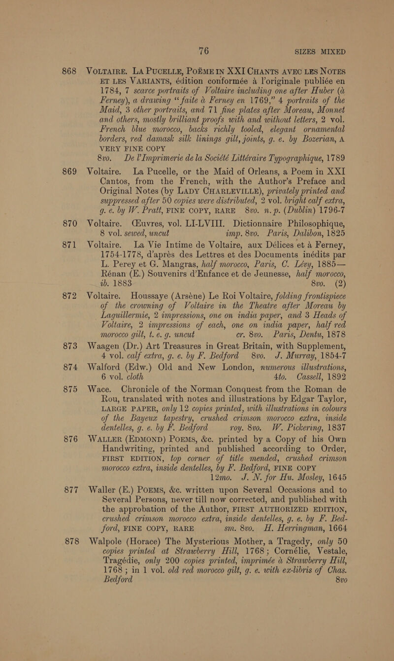 868 869 870 871 872 873 874 875 876 877 76 SIZES MIXED VOLTAIRE. LA PUCELLE, POEMEIN XXI CHANTS AVEC LES NOTES ET LES VARIANTS, édition conformée a l’originale publiée en 1784, 7 scarce portraits of Voltaire including one after Huber (a Ferney), a drawing “ faite &amp; Ferney en 1769,” 4 portraits of the Maid, 3 other portraits, and 71 fine plates after Moreau, Monnet and others, mostly brilliant proofs with and without letters, 2 vol. French blue morocco, backs richly tooled, elegant ornamental borders, red damask silk linings gilt, joints, g. e. by Bozerian, A VERY FINE COPY 8v0. De V?Imprimerie dela Société Lnttéraire Typographique, 1789 Voltaire. La Pucelle, or the Maid of Orleans, a Poem in XXI Cantos, from the French, with the Author’s Preface and Original Notes (by LADY CHARLEVILLE), privately printed and suppressed after 50 copies were distributed, 2 vol. bright calf extra, g. €. by W. Pratt, FINE COPY, RARE 8vo0. n.p. (Dublin) 1796-7 Voltaire. C&amp;uvres, vol. LLLVIII. Dictionnaire Philosophique, 8 vol. sewed, uncut imp. 8vo. Paris, Dalibon, 1825 Voltaire. La Vie Intime de Voltaire, aux Délices et a Ferney, 1754-1778, d’aprés des Lettres et des Documents inédits par L. Perey et G. Mangras, half morocco, Paris, C. Lévy, 1885— Rénan (E.) Souvenirs d’Enfance et de Jeunesse, half morocco, 1b. 1883 8vo. (2) Voltaire. Houssaye (Arsene) Le Roi Voltaire, folding frontispiece of the crowning of Voltaire in the Theatre after Moreau by _ Laguillermie, 2 impressions, one on india paper, and 3 Heads of Voltaire, 2 impressions of each, one on india paper, half red morocco gut, t. &amp; g. uncut cr. 8vo. Paris, Dentu, 1878 Waagen (Dr.) Art Treasures in Great Britain, with Supplement, 4 vol. calf extra, g. e. by F. Bedford 8vo. J. Murray, 1854-7 Walford (Edw.) Old and New London, numerous illustrations, 6 vol. cloth Ato. Cassell, 1892 Wace. Chronicle of the Norman Conquest from the Roman de Rou, translated with notes and illustrations by Edgar Taylor, LARGE PAPER, only 12 copies printed, with illustrations in colours of the Bayeux tapestry, crushed crimson morocco extra, inside dentelles, g. e. by F. Bedford roy. 8vo. W. Pickering, 1837 WALLER (EDMOND) PoEMs, &amp;c. printed by a Copy of his Own Handwriting, printed and published according to Order, FIRST EDITION, top corner of title mended, crushed crimson morocco extra, inside dentelles, by F. Bedford, FINE COPY 12mo. J. N. for Hu. Mosley, 1645 Waller (E.) PorMs, &amp;c. written upon Several Occasions and to Several Persons, never till now corrected, and published with the approbation of the Author, FIRST AUTHORIZED EDITION, crushed crimson morocco extra, inside dentelles, g. e. by FF. Bed- ford, FINE COPY, RARE sm. 8vo. H. Herringman, 1664 Walpole (Horace) The Mysterious Mother, a Tragedy, only 50 copies printed at Strawberry Hill, 1768; Cornélie, Vestale, Tragédie, only 200 copies printed, imprimée a Strawberry Hill, 1768 ; in 1 vol. old red morocco gilt, g. ¢. with ex-libris of Chas. Bedford 8vo