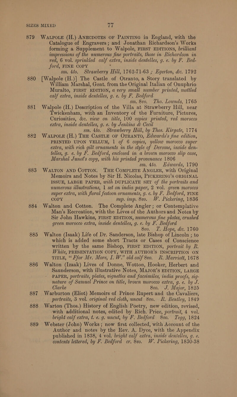 879 880 881 882 883 884 885 886 887 888 889 WALPOLE (H.) ANECDOTES OF PAINTING in England, with the Catalogue of Engravers; and Jonathan Richardson’s Works forming a Supplement to Walpole, FIRST EDITIONS, bralliant impressions of the numerous fine portraits, those in Richardson in red, 6 vol. sprinkled calf entra, inside dentelles, g. @. by F. Bed- ford, FINE COPY sm. 4to. Strawberry Hill, 1762-71-63 ; Hgerton, dc. 1792 [Walpole (H.)] The Castle of Otranto, a Story translated by William Marshal, Gent. from the Original Italian of Onuphrio Muralto, FIRST EDITION, a very small number printed, mottled calf extra, inside dentelles, g. e. by F. Bedford sm. 8vo. Tho. Lownds, 1765 Walpole (H.) Description of the Villa at Strawberry Hill, near Twickenham, with an Inventory of the Furniture, Pictures, Curiosities, &amp;c. view on title, 100 copies printed, red morocco extra, inside dentelles, g. e. by Jenkins &amp; Cecil sm. 4to. Strawberry Hull, by Thos. Kirgate, 1774 WALPOLE (H.) THE CASTLE OF OTRANTO, Edwards's fine edition, PRINTED UPON VELLUM, 1 of 6 copies, yellow morocco super extra, with rich gilt ornaments in the style of Derome, inside den- telles, g. @. by F. Bedford, enclosed in a brown morocco slip case, Marshal Junot’s copy, with his printed provenance 1806 sm. 4to. Edwards, 1790 WALTON AND CoTToN. THE COMPLETE ANGLER, with Original Memoirs and Notes by Sir H. Nicolas, PICKERING’S ORIGINAL ISSUE, LARGE PAPER, with DUPLICATE SET of the portraits and numerous illustrations, 1 set on india paper, 2 vol. green morocco super extra, with floral festoon ornaments, g. ¢. by FP. Bedford, FINE COPY sup. imp. 8v0o. W. Pickering, 1836 Walton and Cotton. The Complete Angler; or Contemplative Man’s Recreation, with the Lives of the Authors and Notes by Sir John Hawkins, FIRST EDITION, numerous fine plates, crushed green morocco extra, inside dentelles, g. e. by F. Bedford 8vo. IT. Hope, &amp;c. 1760 Walton (Isaak) Life of Dr. Sanderson, late Bishop of Lincoln ; to which is added some short Tracts or Cases of Conscience written by the same Bishop, FIRST EDITION, portrait by R. White, PRESENTATION COPY, WITH AUTHOR’S INSCRIPTION ON TITLE, ‘‘ Ffor Mr. More, I. W.” old calf 8v0. KR. Marriott, 1678 Walton (Izaak) Lives of Donne, Wotton, Hooker, Herbert and Saunderson, with illustrative Notes, MAJOR’S EDITION, LARGE PAPER, portraits, plates, vignettes and facsimiles, india proofs, sig- nature of Samuel Prince on title, brown morocco extra, g. e. by J. Clarke 8v0o. J. Major, 1825 Warburton (Eliot) Memoirs of Prince Rupert and the Cavaliers, portraits, 3 vol. original red cloth, uncut 8vo. R. Bentley, 1849 Warton (Thos.) History of English Poetry, new edition, revised, with additional notes, edited by Rich. Price, portrait, 4 vol. bright calf extra, t. e. g. uncut, by F. Bedford 8vo. Tegg, 1824 Webster (John) Works ; now first collected, with Account of the Author and notes by the Rev. A. Dyce, with the Appendix published in 1838, 4 vol. bright calf extra, inside dentelles, q. e. contents lettered, by F. Bedford cr. 8v0. W. Pickering, 1830-38