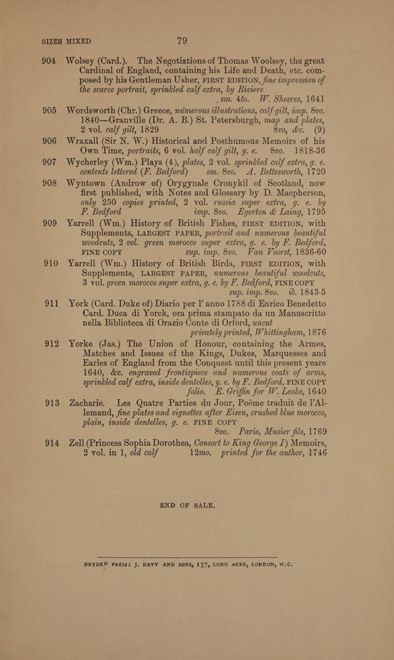 904 905 906 907 908 909 910 911 912 913 914 Wolsey (Card.). The Negotiations of Thomas Woolsey, the great Cardinal of England, containing his Life and Death, etc. com- posed by his Gentleman Usher, FIRST EDITION, fine impression of the scarce portrait, sprinkled calf extra, by Riviere sm. 4to. W. Sheeres, 1641 Wordsworth (Chr.) Greece, naimerous illustrations, calf gilt, imp. 8v0. 1840—Granville (Dr. A. B.) St. Petersburgh, map and plates, 2 vol. calf gilt, 1829 8vo, Gc. (9) Wraxall (Sir N. W.) Historical and Posthumous Memoirs of his Own Time, portraits, 6 vol. half calf gilt, y. e. 8vo. 1818-36 Wycherley (Wm.) Plays (4), plates, 2 vol. sprinkled calf extra, q. e. contents lettered ('. Bedford) sm. 8vo. A. Betiesworth, 1720 Wyntown (Androw of) Orygynale Cronykil of Scotland, now first published, with Notes and Glossary by D. Macpherson, only 250 copies printed, 2 vol. russia super extra, g. e. by L. Bedford imp. 8vo. LHgerton &amp; Laing, 1795 Yarrell (Wm.) History of British Fishes, FIRST EDITION, with Supplements, LARGEST PAPER, portrait and numerous beautiful woodcuts, 2 vol. green morocco super extra, g. e. by F. Bedford, FINE COPY sup. imp. 8vo. Van Voorst, 1836-60 Yarrell (Wm.) History of British Birds, FIRST EDITION, with Supplements, LARGEST PAPER, numerous beautiful woodcuts, 3 vol. green morocco super extra, g. e. by F. Bedford, FINE COPY sup. imp. 8vo. 1b. 1843-5 York (Card. Duke of) Diario per |’ anno 1788 di Enrico Benedetto Card. Duca di Yorck, ora prima stampato da un Manuscritto nella Biblioteca di Orazio Conte di Orford, uncut privately printed, Whittingham, 1876 Yorke (Jas.) The Union of Honour, containing the Armes, Matches and Issues of the Kings, Dukes, Marquesses and Earles of England from the Conquest until this present yeare 1640, &amp;c. engraved frontispiece and numerous coats of arms, sprinkled calf extra, inside dentelles, y. e. by F. Bedford, FINE COPY folio. E. Griffin for W. Leake, 1640 Zacharie. Les Quatre Parties du Jour, Poéme traduit de ]’Al- lemand, fine plates and vignettes after Hisen, crushed blue morocco, plain, inside dentelles, g. €. FINE COPY 8vo. Paris, Musier fils, 1769 Zell (Princess Sophia Dorothea, Consort to King George I) Memoirs, 2 vol. in 1, old calf 12mo. printed for the author, 1746 END OF SALE. DRYDEN PRESS: J. DAVY AND SONS, 137, LONG ACRE, LONDON, W.C.