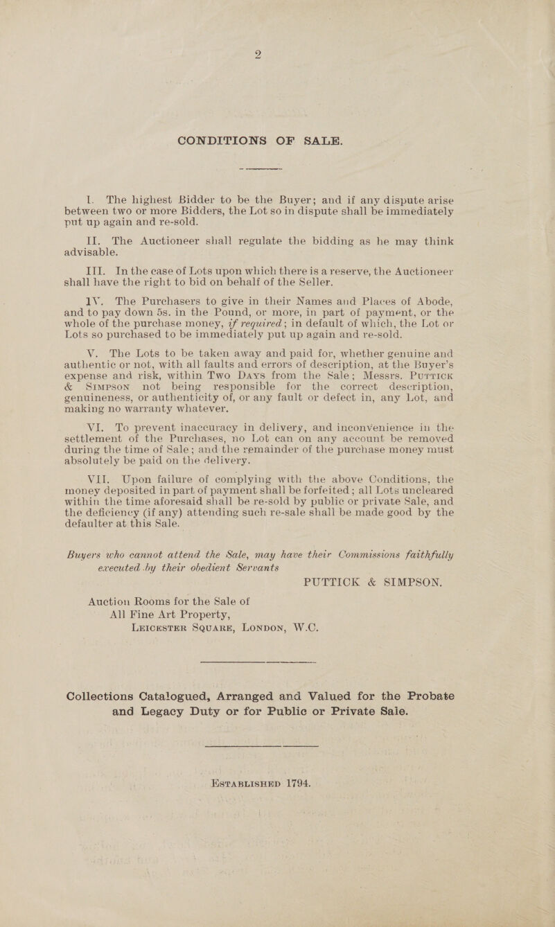 CONDITIONS OF SALE. I. The highest Bidder to be the Buyer; and if any dispute arise between two or more Bidders, the Lot so in dispute shall be immediately put up again and re-sold. II. The Auctioneer shall regulate the bidding as he may think advisable. III. Inthe ease of Lots upon which there is a reserve, the Auctioneer shall have the right to bid on behalf of the Seller. 1V. The Purchasers to give in their Names and Places of Abode, and to pay down 5s. in the Pound, or more, in part of payment, or the whole of the purchase money, 2f required; in default of which, the Lot or Lots so purchased to be immediately put up again and re-sold. V. The Lots to be taken away and paid for, whether genuine and authentic or not, with all faults and errors of description, at the Buyer’s expense and risk, within Two Days from the Sale; Messrs. Purrick &amp; Simpson not being responsible for the correct description, genuineness, or authenticity of, or any fault or defect in, any Lot, and making no warranty whatever. VI. To prevent inaccuracy in delivery, and inconvenience in the settlement of the Purchases, no Lot can on any account be removed during the time of Sale; and the remainder of the purchase money must absolutely be paid on the delivery. VII. Upon failure of complying with the above Conditions, the money deposited in part of payment shall be forfeited ; all Lots uncleared within the time aforesaid shall be re-sold by public or private Sale, and the deficiency Gf any) attending such re-sale shall be made good by the defaulter at this Sale. Buyers who cannot attend the Sale, may have their Commissions faithfully executed .by their obedient Servants PUTTICK &amp; SIMPSON. Auction Rooms for the Sale of All Fine Art Property, LEICESTER SQuAaRE, LONDON, W.C. Collections Catalogued, Arranged and Valued for the Probate and Legacy Duty or for Public or Private Sale. ESTABLISHED 1794.