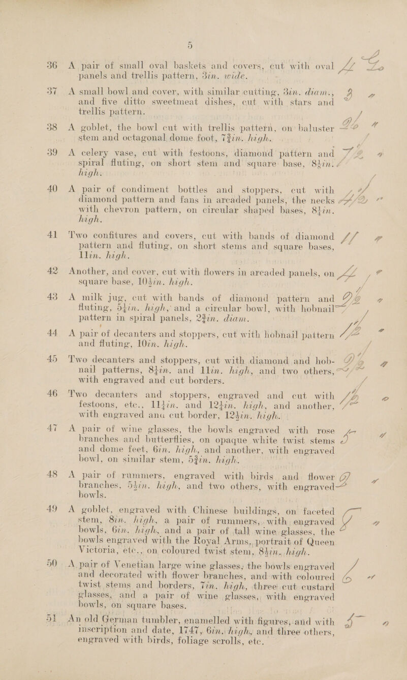 36 40 41 42 43 44 45 49 st het D 4 A pair of small oval baskets and covers, cut with oval me Lo panels and trellis pattern, 3in. wide. A small bowl and cover, with similar nttinee: dun. diam. 3 a and five ditto sweetineat dishes, eut with stars and trellis pattern. cy . : ant | OL 4 A goblet, the bowl cut with ele pattern, on' baluster ~ # am and octagonal dome. foot, T#7n. high. ¢ ? a ae A celery vase, cut with festoons, diamond pattern and Q spiral fluting, om short stem and square: base, 82in.. high. . / . 2 e ‘ Jp A pair of condiment bottles and stoppers, cut with Oy diamond pattern and fans in arcaded panels, the necks &lt;&lt;“2 ” with chevron pattern, on circular shaped bases, 8hin. high. 2) . . - Two confitures and covers, cut with bands of diamond I 4 ip pattern and fluting, on short stems and square bases, ~ Llin. high. ex) Another, and cover, cut with flowers in are xed panels, on We: &gt; € square base, LOdin. high. : ‘ if A milk jug, cut with bands of diamond pattern and DD a fluting, 5din, high, and a feu bowl, with hobnail pattern im spiral panels, 227m. diam. and fluting, 107n. high. Two decanters and stoppers, cut with ce cae and hob- nail patterns, 87m. and Ilin. high, and two others, with engraved and cut borders. | Two decanters and stoppers, engraved and cut with festoons, etc., Ildcn. and 12hin. high, and another, with engraved anu cut border, 124:n. high. A pair of wine glasses, the bowls engraved with rose branches and butterflies, on opaque Syhite twist. stems and dome feet, 67n. high, and another, with engraved bowl, on similar stem, 52in. high. bowls. A goblet, engraved with Chinese bushings. on faceted stem, 827. saat a pair of rummers, » with engraved bowls, 6in. high, and a pair of tall wine. glasges. the bowls engraved with the Royal Arms, ‘portrait of Queen Victoria, etc., on coloured twist stem, 84in. high. A pair of Venetian large wine glasses; the bowls engraved and decorated with flower branches, and swith Peloured twist stems and borders, Tin. high, three’ cut custard glasses, and a pair of wine glasses, with DO bowls: on square bases. inseription and date, 1747, bin. high, and three others, engraved with birds, foliage scrolls, etc. a ye ao 4}