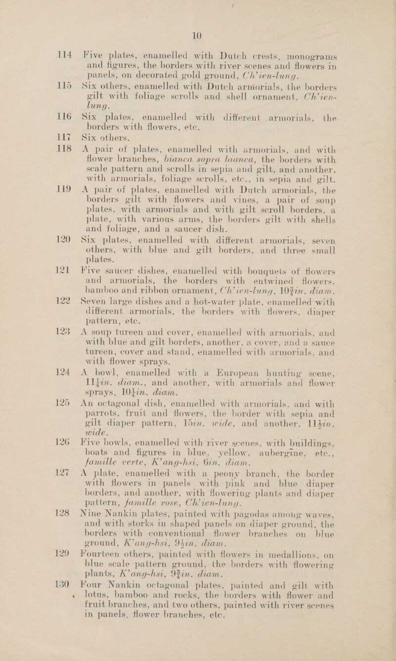 114 115 116 dB 118 119 122 128 129 a 10 Five plates, enamelled. with Dutch crests, monograms and figures, the borders with river scenes and flowers in panels, on decorated eold ground, Ch’ien-lung. Six others, enamelled with Dutch armorials, the borders gilt with foliage scrolls and shell ornament, Ch’ien- oe | Six plates, enamelled with different armorials, the. borders with flowers, etc. Six others. A pair of plates, enamelled with armorials, and with flower branches, bianca sopra bianca, the borders with scale pattern and scrolls in sepla and ‘gilt, and another, with armorials, foliage scrolls, etc., in sepia and gilt. AX pait cok Miales enamelled with Dutch armorials, the borders gilt with flowers and vines, a pair of soup plates, ith armorials and with oilt scroll borders, a plate, with various arms, the borders eilt with sheils and foliage, and a saucer dish. Six plates, enamelled with different armorials, seven others, with blue and gilt borders, and three small plates. Vive saucer dishes, enamelled with bouquets of flowers and armorials, ie borders with entwined fowers, bamboo and ribbon ornament, Ch’ien-lung, 103in. diam. Seven large dishes and a Reeater plate, enamelled with different armorials, the borders with flowers, diaper pattern, etc. A soup tureen and cover, enamelled with armorials, and with blue and gilt borders, another, a cover, and a sauce tureen, cover and stand, enamelled with armorials, and with flower sprays. A bowl, enamelled with a European hunting scene, Iljun. diam., and another, with armorials and flower sprays, LOtin. diam. An octagonal dish, enamelled with armorials, and with parrots, fruit and flowers, the border with sepia and gilt diaper pattern, 15in. wide, and another, 114in. wide. Five bowls, enamelled with river scenes, with buildings, boats and figures in blue, yellow, aubergime, etc., famille verte, K’ang-hsi, 6in. diam. A plate, enamelled with a peony branch, the border with flowers in panels with pink and blue diaper borders, and another, with flowering plants and diaper pattern, famille rose, Ch’ren-lung. Nine Nankin plates, painted with pagodas among waves, and with storks in shaped panels on diaper eround: the borders with conventional flower branches on blue ground, K’ang-hsi, 94in. diam. Fourteen others, painted with flowers in medallions, on blue scale pattern ground, the borders with flowering plants, K’ang-hsi, 92in. diam. | Four Nankin octagonal plates, painted and e@ilt with lotus, bamboo and rocks, the borders with flower and fruit branches, and two others, painted with river scenes in panels, flower branches, ete.