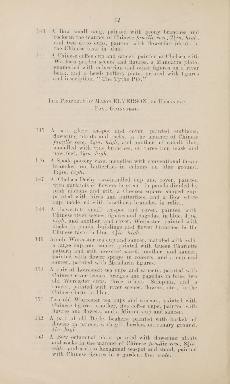 ie 145 A Bow small mug, painted with peony branches and rocks in the manner of Chinese famille rose, 2hin. high, and two ditto cups, painted with flowering plants in the Chinese taste in blue. ! i44 A Chinese coffee cup and saucer, painted at Chelsea with Watteau garden scenes and figures, a Mandarin plate, enamelled with equestrian and other figures on a river. bank, and a Leeds pottery plate, printed with figures and inseription, ‘‘ The Tythe Pie.” THe Property or Mason EHLVERSON, or Heronrye, Hast GRINSTEAD. 145 &lt;A salt glaze tea-pot and cover, painted emblems, flowering plants and rocks, in the manner of Chinese famille rose, 34in. high, and another, of cobalt blue, modelled with vine branches, on three lion mask and paw feet, 3din. high. 146 A Spode pottery vase, modelled with conventional flower branches and butterflies in colours on blue ground, 240m: high. 147 A Chelsea-Derby two-handled cup and cover, painted with garlands of flowers in green, in panels divided by pink ribbons and gilt, a Chelsea square shaped cup, painted with birds and butterflies, and a Bow white cup, modelled with hawthorn branches in relief. 148 A Lowestoft small tea-pot and cover, painted with _ Chinese river scenes, figures and pagodas, in blue, 44in. high, and another, and cover, Worcester, painted with ducks in ponds, buildings and flower branches in the Chinese taste in blue, 44:2n. hgh. 149 An old Worcester tea cup and saucer, marbled with gold, a large cup and saucer, painted with Queen Charlotte pattern and gilt, crescent mark, another, and saucer, painted with flower sprays in colours, and a cup and saucer, pated with Mandarin figures. lo0 A pair of Lowestoft tea cups and saucers, painted with Chinese river scenes, bridges and pagodas in blue, two old Woreester cups, three others, Salopian, -and a saucer, painted with river scenes, flowers, ete., in the Chinese taste in blue. 151 Two old Worcester tea cups and saucers, painted with Chinese figures, another, five coffee cups, painted with figures and flowers, and a Minton cup and saucer. 152 A pair of old Derby beakers, painted with baskets of flowers in panels, with gilt borders on canary ground, don. high. 153° A Bow octagonal plate, painted with flowering plants and rocks in the manner of Chinese famille rose, 8hin. wide, and a ditto hexagonal tea-pot and stand, painted with Chinese figures in a garden, 6in. wide. —