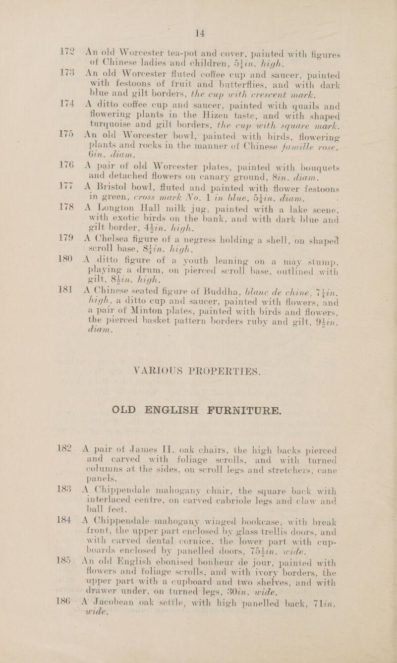 180 181 182 14 An old Worcester tea-pot and cover, painted with figures of Chinese ladies and children, 54in. high. An old Worcester fluted coffee cup and saucer, painted with festoons of fruit and butterflies, and with dark blue and gilt borders, the cup with crescent mark. flowering plants in the Hizen taste, and with shaped turquoise and gilt borders, the cup with square mark. An old Worcester bowl, painted with birds, flowering plants and rocks in the manner of Chinese famille rose, ben. diam. A pair of old Worcester plates, painted with bouquets and detached flowers on canary ground, 8in. diam. A Bristol bowl, fluted and painted with flower festoons in green, cross mark No. 1 in blue, 54in. diam. A Longton Hall milk jug, painted with a lake scene, with exotic birds on the bank, and with dark blue and gilt border, 44in. high. A Chelsea figure of a negress holding a shell, on shaped scroll base, 847n. high. | A ditto figure of a youth leaning on a may stump, playing a drum, on pierced scroll base, outlined with gilt, 847m. high. A Chinese seated figure of Buddha, blanc de chine, THIN. hagh, a ditto cup and saucer, painted with flowers, and a pair of Minton plates, painted with birds and flowers. the pierced basket pattern borders ruby and gilt, 9410. diam. VARIOUS PROPERTIES. OLD ENGLISH FURNITURE. A pair of James II. oak chairs, the high backs pierced and carved with foliage scrolls, and with turned columns at the sides, on scroll legs and stretchers, cane panels. A Chippendale mahogany chair, the square back with interlaced centre, on carved cabriole lees and claw and ball feet. 3 A Chippendale mahogany. winged bookcase, with break front, the upper part enclosed by glass trellis doors, and with carved dental cornice, the lower part. with cup- boards enclosed by panelled doors, 754in. wide. flowers and foliage scrolls, and with ivory borders, the upper part with a cupboard and two shelves, and with drawer under, on turned lees, 30in. wide. | wide. :