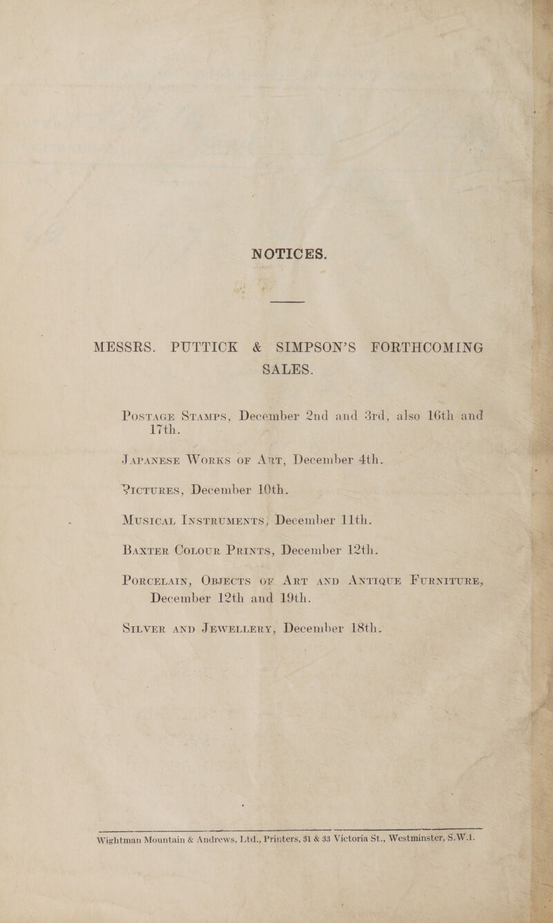 = NOTICES. MESSRS. PUTTICK &amp; SIMPSON’S FORTHCOMING . GALES. = Posracn Stamps, December 2nd and srd, also 16th fi is 17th. # 7 Japanese Works or Ant, December 4th. YicturES, December Ith. Musicat Instruments, December 11th. Baxter Contour Prints, December 12th. Fl December 12th and 19th. SILVER AND JEWELLERY, December 18th. ‘ 2 a = £ ¢ f ~ i : te a a. - Wightman Mountain &amp; Andrews, Ltd., Printers, $1 &amp; 33 Victoria St., Westminster, $.W.1.  