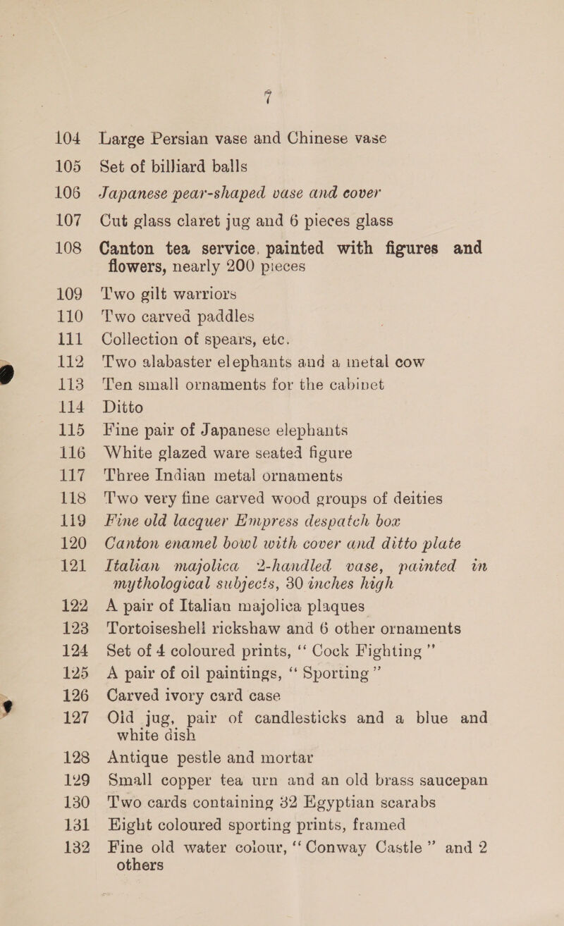 104 105 106 107 108 109 110 ill 112 113 114 115 116 BLT 118 1i9 120 121 122 123 124 125 126 127 128 129 130 131 132 i Large Persian vase and Chinese vase Set of billiard balls Japanese pear-shaped vase and cover Cut glass claret jug and 6 pieces glass Canton tea service. painted with figures and flowers, nearly 200 pieces Two gilt warriors T'wo carved paddles Collection of spears, etc. Two alabaster elephants and a metal cow T'en small ornaments for the cabinet Ditto Fine pair of Japanese elephants White glazed ware seated figure Three Indian metal ornaments ''wo very fine carved wood groups of deities Fine old lacquer Empress despatch boa Canton enamel bowl with cover and ditto plate Itahan majolica 2-handled vase, painted in mythological subjects, 30 inches high A pair of Italian majolica plaques Tortoisesheli rickshaw and 6 other ornaments Set of 4 coloured prints, ‘‘ Cock Fighting ” A pair of oil paintings, ‘“ Sporting” Carved ivory card case Oid jug, pair of candlesticks and a blue and white dish Antique pestle and mortar Small copper tea urn and an old brass saucepan Two cards containing 32 Egyptian scarabs Eight coloured sporting prints, framed Fine old water colour, ‘‘Conway Castle” and 2 others