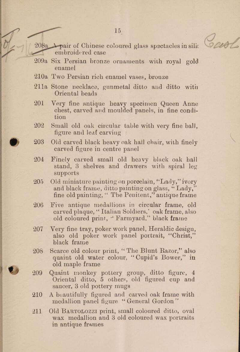 bata   A-pair of Chinese coloured glass spectacles in silix embroidered case enamel 201 205 206 207 208 He) 209 210 211 Oriental beads Very fine antique heavy specimen Queen Anne chest, carved and moulded panels, in fine condi- tion Small old oak circular table with very fine ball, figure and leaf carving Old carved black heavy oak hail chair, with finely carved figure in centre panel Finely carved small old heavy black oak hall stand, 3 shelves and drawers with spiral lee supports Old miniature painting on porcelain, “Lady,” ivory and black frame, ditto painting on glass, ‘* Lady,” fine old painting, ‘‘ Tbe Penitent,” antique frame Five antique medallions in circular frame, old carved plaque, ‘‘ Italian Soldiers,’ owk frame, also old coloured print, *‘ Farmyard,” black frame Very fine tray, poker work panel, Heraldic design, also old poker work panel portrait, ‘‘Christ,”’ black frame Scarce old colour print, ‘‘ The Blunt Razor,” also quaint old water colour, ‘“‘Cupid’s Bower,” in old maple frame Quaint monkey pottery group, ditto figure, 4 Oriental ditto, 5 others, old figured cup and saucer, 3 old pottery mugs A beautifully figured and carved oak frame with medallion panel figure. ‘‘ General Gordon ”’ Old BaRTroLozzi print, small coloured ditto, oval wax medallion and 3 old coloured wax portraits in antique frames