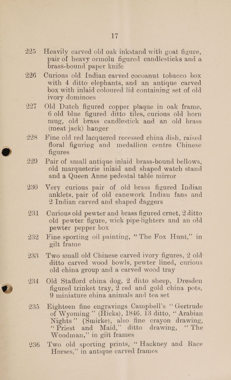 bu bo Cr 226 bo bo ~I 228 229 230 231 234 236 iW) Heavily carved old oak inkstand with goat figure, pair of heavy ormolu figured candlesticks and a brass-bound paper knife Curious old Indian carved cocoanut tobacco box with 4 ditto elephants, and an antique carved box with inlaid coloured lid containing set of old ivory dominoes Old Datch figured copper plaque in oak frame, 6 old blue figured ditto tiles, curious old horn mug, old brass candlestick and an old brass (meat jack) hanger Fine old red lacquered recessed china dish, raised floral figuring and medallion centre Chinese figures Pair of small antique inlaid brass-bound bellows, old marqueterie iniaid and shaped watch stand and a @ueen Anne pedestal table mirror Very curious pair of old brass figured Indian anklets, pair of old canework Indian fans and 2 Indian carved and shaped daggers Curious old pewter and brass figured cruet, 2 ditto old pewter figure, wick pipe-lighters and an old pewter pepper box Fine sporting oil painting, “The Fox Hunt,” in eilt frame Two small old Chinese carved ivory figures, 2 old ditto carved wood bowls, pewter lined, curious old china group and a carved wood tray Old Stafford china dog, 2 ditto sheep, Dresden figured trinket tray, 2 red and gold china pots, 9 miniature china animals and tea set Highteen fine engravings Campbell’s ‘“ Gertrude of Wyoming ” (Hicks), 1846, 13 ditto, “ Arabian Nights’ (Smirke), also fine crayon drawing, ‘Priest and Maid,’ ditto drawing, ‘‘ The Woodman,” in gilt frames Two old sporting prints, ‘‘ Hackney and Race Horses,” in antique carved frames