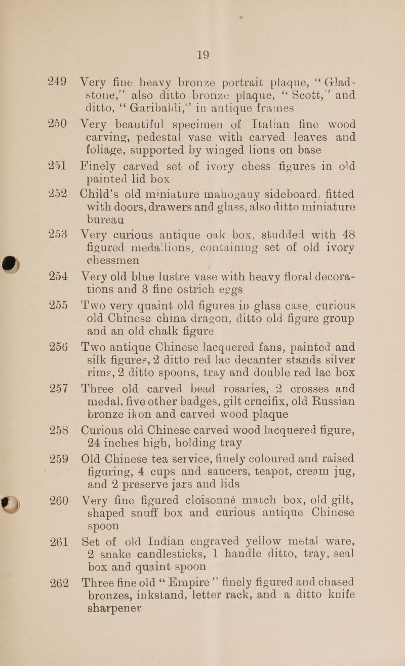 257 258 261 262 Re. Very fine heavy bronze portrait plaque, ‘“‘ Glad- stone,’ also ditto bronze plaque, ‘ Scott,’ and ditto, ‘‘ Garibaldi,” in antique frames Very beautiful specimen of Italian fine wood carving, pedestal vase with carved leaves and foliage, supported by winged lions on base Finely carved set of ivory ences figures in old painted lid box Child’s old miniature mahovany sideboard. fitted with doors, drawers and glass, also ditto miniature bureau Very curious antique oak box, studded with 48 figured meda‘lions, containing set of old ivory chessmen Very old blue lustre vase with heavy floral decora- tions and 3 fine ostrich eggs 'T'wo very quaint old figures ip glass case, curious old Chinese china dragon, ditto old figure group and an old chalk figure T'wo antique Chinese lacquered fans, painted and silk figures, 2 ditto red lac decanter stands silver rims, 2 ditto spoons, tray and double red lac box Three old carved bead rosaries, 2 crosses and medal. five other badges, gilt crucifix, old Russian bronze ikon and carved wood plaque Curious old Chinese carved wood lacquered figure, 24 inches high, holding tray Old Chinese tea service, finely coloured and raised figuring, 4 cups and saucers, teapot, cream jug, and 2 preserve jars and lids Very fine figured cloisonné match box, old gilt, shaped snuff box and curious antique Chinese spoon Set of old Indian engraved yellow metal ware, 92 snake candlesticks, 1 handle ditto, tray, seal box and quaint spoon Three fine old ‘‘ Empire ’”’ finely figured and chased bronzes, inkstand, letter rack, and a ditto knife sharpener