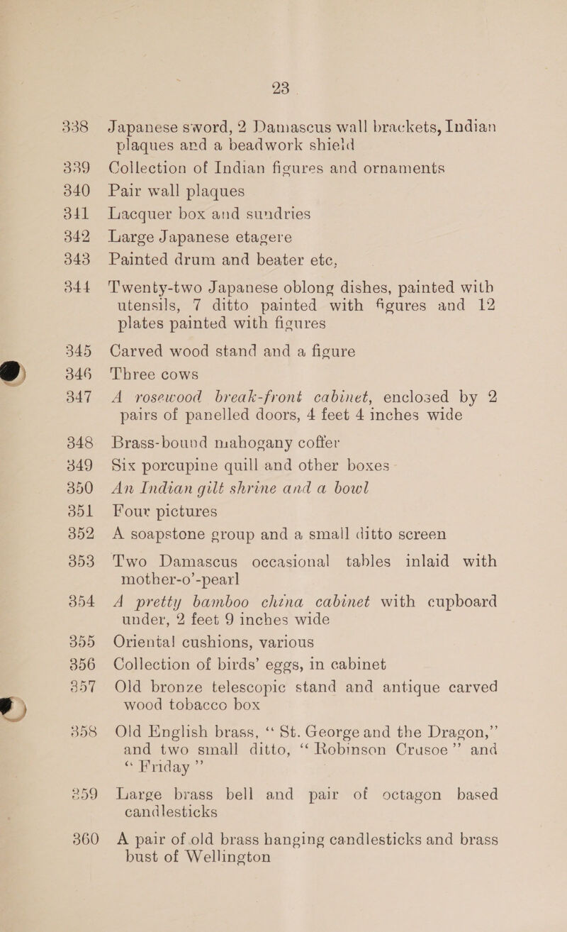a 338 339 340 o4l 342 343 b44 345 346 O47 348 349 350 ool 352 053 354 DOD 356 3o7 008 360 23 | Japanese sword, 2 Damascus wall brackets, Indian plaques ard a beadwork shieid Collection of Indian figures and ornaments Pair wall plaques Lacquer box and sundries Large Japanese etagere Painted drum and beater etc, Twenty-two Japanese oblong dishes, painted with utensils, 7 ditto painted with figures and 12 plates painted with figures Carved wood stand and a figure Three cows A rosewood break-front cabinet, enclosed by 2 pairs of panelled doors, 4 feet 4 inches wide Brass-bound mahogany cofter Six porcupine quill and other boxes An Indian gilt shrine and a bowl Four pictures A soapstone group and a small ditto screen mother-o’-pearl A pretty bamboo chtna cabinet with cupboard under, 2 feet 9 inches wide Orienta! cushions, various Collection of birds’ eggs, in cabinet Old bronze telescopic stand and antique carved wood tobacco box Old English brass, ‘t St. George and the Dragon,”’ and two small ditto, ‘‘ Robinson Crusoe’’ and “ Friday ” Large brass bell and pair of octagon based candlesticks A pair of old brass hanging candlesticks and brass bust of Wellington