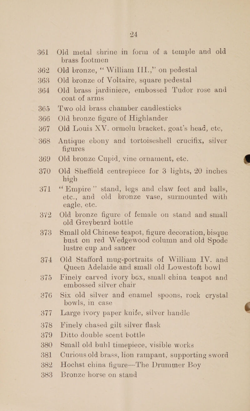 olf 378 v9 380 jel 382 383 24 Old metal shrine in form of a temple and old brass footmen Old bronze, ‘‘ William L[I1.,”’ on pedestal Old bronze of Voltaire, square pedestal Old brass jardiniere, embossed Tudor rose and coat of arms Two old brass chamber candlesticks Old bronze figure of Highlander Old Louis XV. ormelu bracket, goat’s head, etc, Antique ebony and tortoiseshell crucifix, silver floures Old bronze Cupid, vine ornament, etc. Old Shefheld centrepiece for 3 lights, 20 inches high ‘‘Hmpire”’ stand, legs and claw feet and balls, etc., and old bronze vase, surmounted with eagle, etc. Old bronze figure of female on stand and small old Greybeard bottle Small old Chinese teapot, figure decoration, bisque bust on red Wedgewood column and old Spode lustre cup and saucer Old Stafford mug-portraits of William IV. and Queen Adelaide and small old Lowestoft bowl Finely carved ivory box, small china teapot and embossed silver chair Six old silver and enamel spoons, rock crystal bowls, in case Large ivory paper knife, silver handle Finely chased gilt silver flask Ditto double scent bottle Small old buhl timepiece, visible works Curious old brass, lion rampant, supporting sword Hochst china figure—The Drummer Boy Bronze horse on stand  