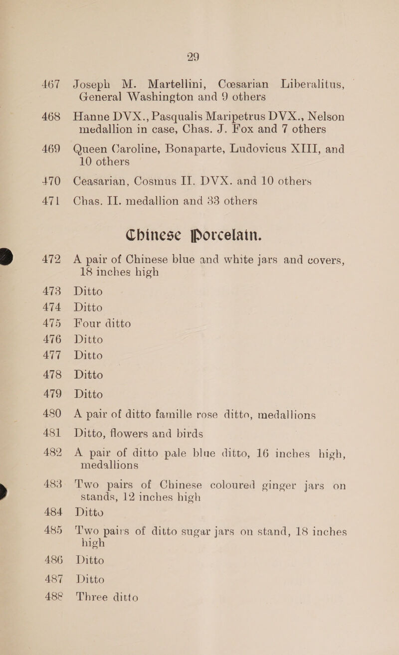 467 468 469 +70 47 | 472 473 474 AT5 476 ATT 478 479 480 481 482 483 484 485 486 487 48&amp; 29 Joseph M. Martellini, Ccesarian Liberalitus, | General Washington and 9 others Hanne DVX., Pasqualis Maripetrus DVX., Nelson medallion in case, Chas. J. Fox and 7 others Queen Caroline, Bonaparte, Ludovicus XIII, and 10 others Ceasarian, Cosmus II. DVX. and 10 others Chas. II. medallion and 33 others Chinese Porcelain. A pair of Chinese blue and white jars and covers, 18 inches high Ditto Ditto Four ditto Ditto Ditto Ditto Ditto A pair of ditto famille rose ditto, medallions Ditto, flowers and birds A pair of ditto pale blue ditto, 16 inches high, medallions Two pairs of Chinese coloured ginger jars on stands, 12 inches high Ditto T'wo pairs of ditto sugar jars on stand, 18 inches high Ditto Ditto Three ditto