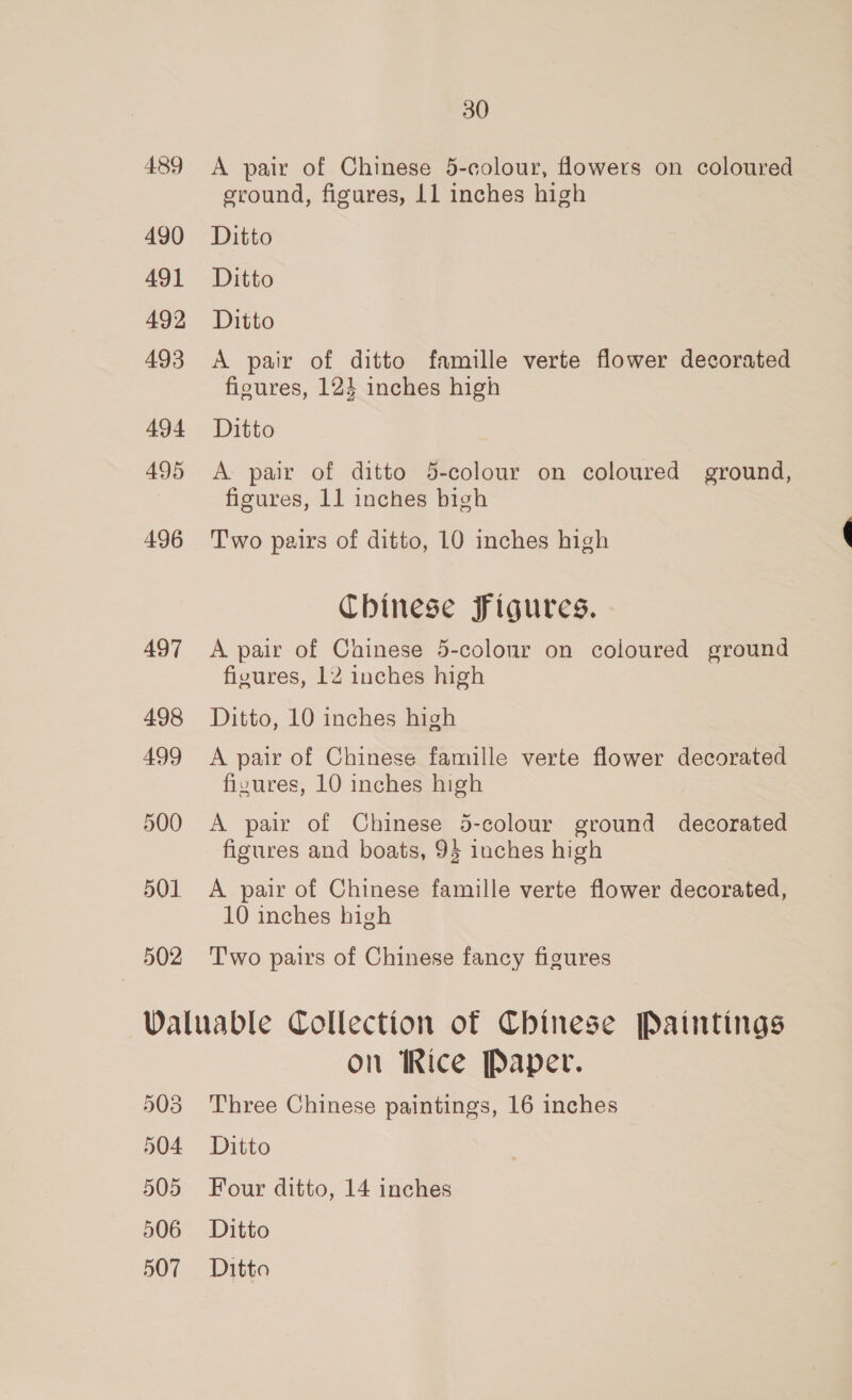 489 490 491 492 493 494 495 496 497 498 499 500 501 502 30 A pair of Chinese 5-colour, flowers on coloured sround, figures, 11 inches high Ditto Ditto Ditto A pair of ditto famille verte flower decorated figures, 123 inches high Ditto A pair of ditto 5-colour on coloured ground, figures, 11 inches bigh Two pairs of ditto, 10 inches high Chinese Figures. A pair of Chinese 5-colour on coloured ground fizures, 12 inches high Ditto, 10 inches high A pair of Chinese famille verte flower decorated fizures, 10 inches high A pair of Chinese 5-colour ground decorated figures and boats, 9$ inches high A pair of Chinese famille verte flower decorated, 10 inches high Two pairs of Chinese fancy figures on Rice Paper. Three Chinese paintings, 16 inches Ditto Four ditto, 14 inches Ditto