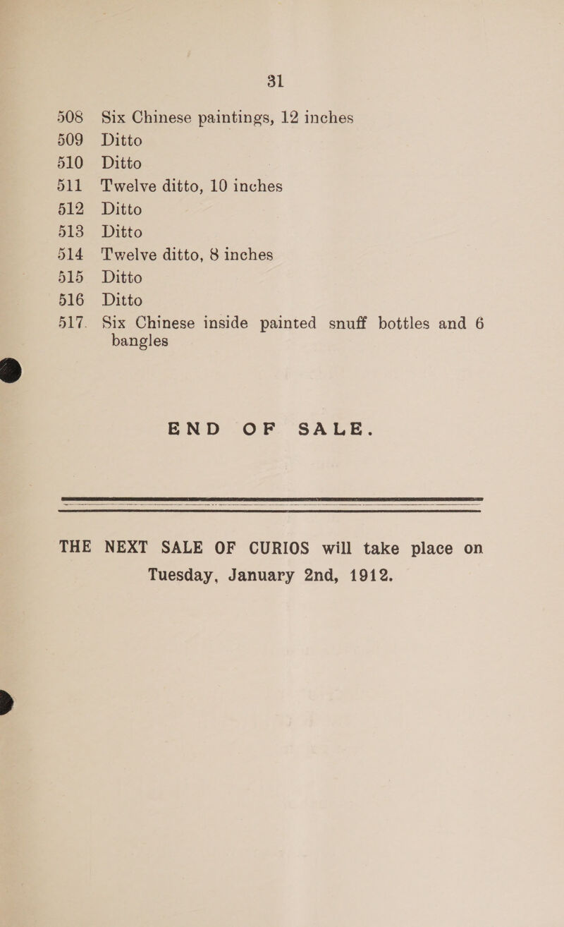 508 509 510 511 512 513 514 515 516 31 Six Chinese paintings, 12 inches Ditto Ditto Twelve ditto, 10 inches Ditto Ditto Twelve ditto, 8 inches Ditto Ditto Six Chinese inside painted snuff bottles and 6 bangles END OF SALE.   Tuesday, January 2nd, 1912.