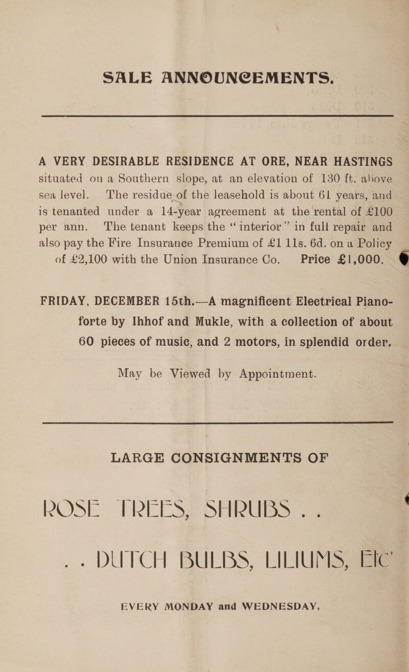 SALE ANNOUNCEMENTS. A VERY DESIRABLE RESIDENCE AT ORE, NEAR HASTINGS situated on a Southern slope, at an elevation of 130 ft. above sea level. The residue of the leasehold is about 61 years, and — is tenanted under a 14-year agreement at the rental of £100 per ann. ‘The tenant keeps the “interior” in full repair and also pay the Fire Insurance Premium of £1 11s. 6d. on a Policy of £2,100 with the Union Insurance Co. Price £1,000. FRIDAY, DECEMBER 15th.—A magnificent Eleetrieal Piano- forte by Ihhof and Mukle, with a collection of about 60 pieces of music, and 2 motors, in splendid order. May be Viewed by Appointment.  LARGE CONSIGNMENTS OF ROSE. PREC S SHIRES se .. DUTCH BULBS, LILIUMS 3m EVERY MONDAY and WEDNESDAY, 