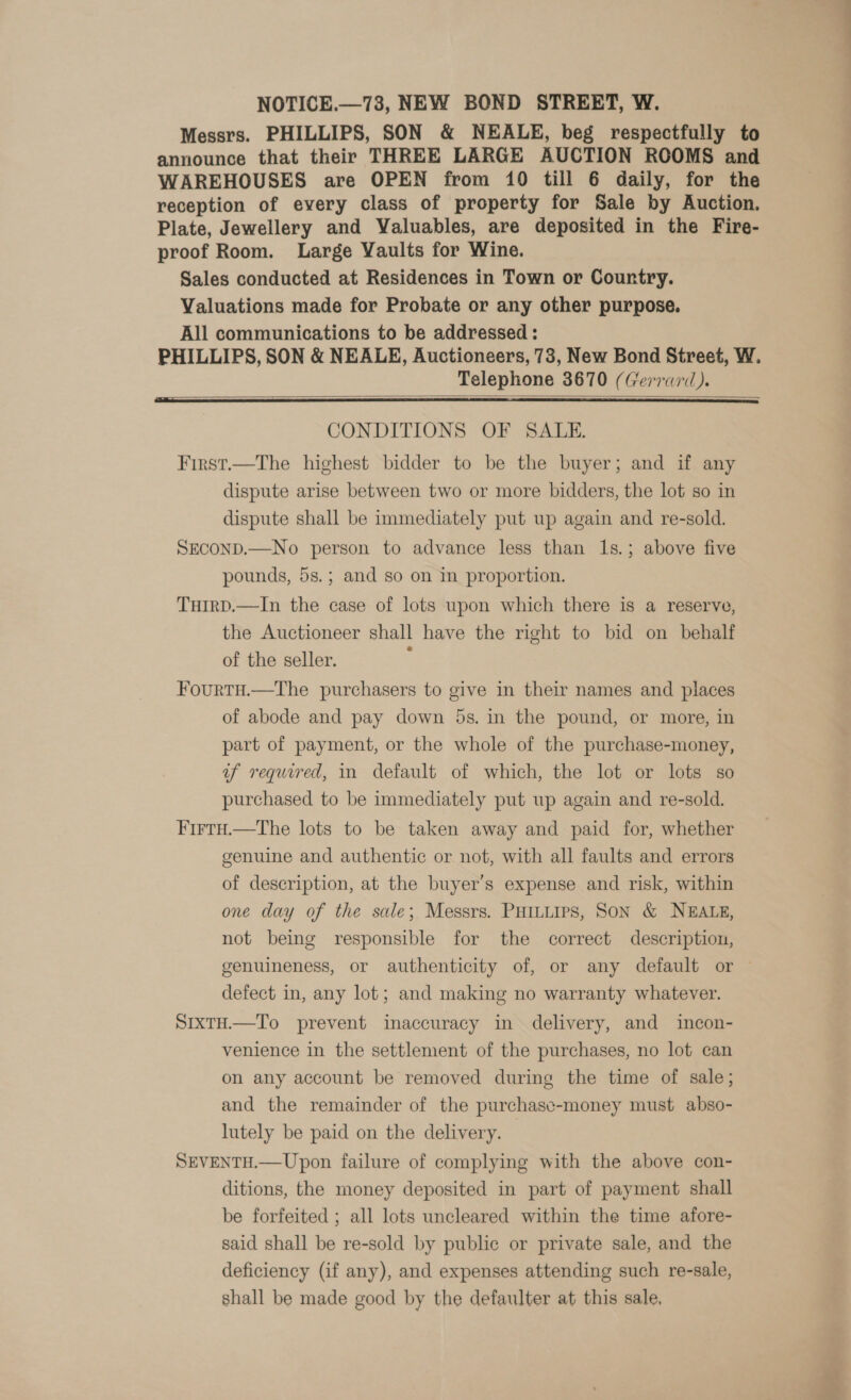 Messrs. PHILLIPS, SON &amp; NEALE, beg respectfully to announce that their THREE LARGE AUCTION ROOMS and WAREHOUSES are OPEN from 10 till 6 daily, for the reception of every class of property for Sale by Auction. Plate, Jewellery and Valuables, are deposited in the Fire- proof Room. Large Vaults for Wine. Sales conducted at Residences in Town or Country. Valuations made for Probate or any other purpose. All communications to be addressed : PHILLIPS, SON &amp; NEALE, Auctioneers, 78, New Bond Street, W. Telephone 3670 (Gerrard).   CONDITIONS OF SALE. First.—The highest bidder to be the buyer; and if any dispute arise between two or more bidders, the lot so in dispute shall be immediately put up again and re-sold. SECOND.—No person to advance less than 1s.; above five pounds, 5s.; and so on in proportion. TuirD.—In the case of lots upon which there is a reserve, the Auctioneer shall have the right to bid on behalf of the seller. Fourtu.—tThe purchasers to give in their names and places of abode and pay down 5s. in the pound, or more, in part of payment, or the whole of the purchase-money, uf required, in default of which, the lot or lots so purchased to be immediately put up again and re-sold. Firtu.—tThe lots to be taken away and paid for, whether genuine and authentic or not, with all faults and errors of description, at the buyer’s expense and risk, within one day of the sale; Messrs. PHILLIPS, SON &amp; NEALE, not being responsible for the correct description, genuineness, or authenticity of, or any default or — defect in, any lot; and making no warranty whatever. SixtH.—To prevent inaccuracy in delivery, and incon- venience in the settlement of the purchases, no lot can on any account be removed during the time of sale; and the remainder of the purchasc-money must abso- lutely be paid on the delivery. SEVENTH.—Upon failure of complying with the above con- ditions, the money deposited in part of payment shall be forfeited ; all lots uncleared within the time afore- said shall be re-sold by public or private sale, and the deficiency (if any), and expenses attending such re-sale, shall be made good by the defaulter at this sale.