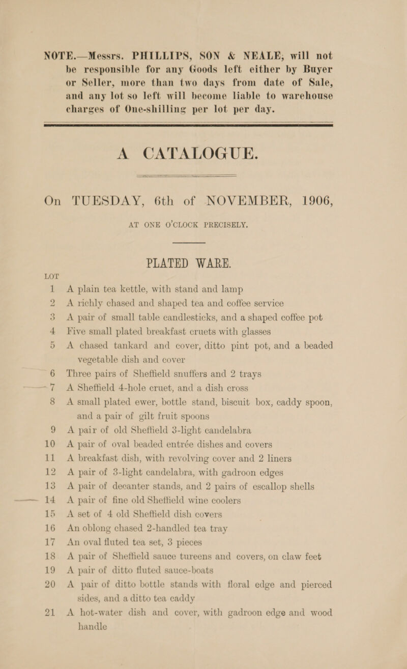 NOTE.—Messrs. PHILLIPS, SON &amp; NEALE, will not be responsible for any Goods left either by Buyer or Seller, more than two days from date of Sale, and any lot so left will become liable to warehouse charges of One-shilling per lot per day.   A CATALOGUE. On TUESDAY, 6th of NOVEMBER, 1906, AT ONE O'CLOCK PRECISELY. PLATED WARE. A plain tea kettle, with stand and lamp 1 2 A richly chased and shaped tea and coffee service 3 A pair of small table candlesticks, and a shaped coffee pot 4 Five small plated breakfast cruets with glasses 9 A chased tankard and cover, ditto pint pot, and a beaded vegetable dish and cover 6 Three pairs of Sheffield snuffers and 2 trays 7 &lt;A Sheffield 4-hole cruet, and a dish cross 8 A small plated ewer, bottle stand, biscuit box, caddy spoon, and a pair of gilt fruit spoons 9 &lt;A pair of old Sheffield 3-light candelabra 10 A pair of oval beaded entrée dishes and covers 11 A breakfast dish, with revolving cover and 2 liners 12 A pair of 3-light candelabra, with gadroon edges 13 A pair of decanter stands, and 2 pairs of escallop shells 14 A pair of fine old Sheffield wine coolers 15 A set of 4 old Sheffield dish covers 16 An oblong chased 2-handled tea tray 17 An oval fluted tea set, 3 pieces 18 A pair of Sheffield sauce tureens and covers, on claw feet 19 A pair of ditto fluted sauce-boats 20 &lt;A pair of ditto bottle stands with floral edge and pierced sides, and a ditto tea caddy 21 &lt;A hot-water dish and cover, with gadroon edge and wood handle